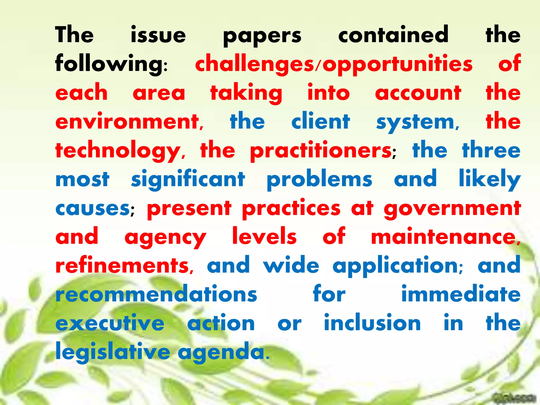 The issue papers contained the 
following: challenges/opportunities of 
each area taking into account the 
environment, the client system, the 
technology, the practitioners; the three 
most significant problems and likely 
causes; present practices at government 
and agency levels of maintenance, 
refinements, and wide application; and 
recommendations for immediate 
executive action or inclusion in the 
legislative agenda. 
 