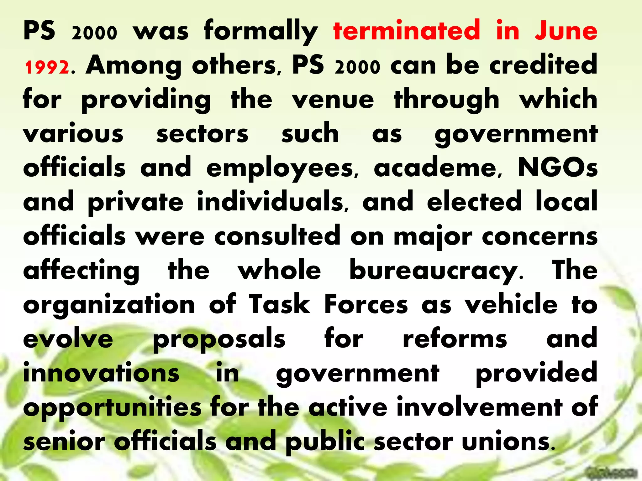 PS 2000 was formally terminated in June 
1992. Among others, PS 2000 can be credited 
for providing the venue through which 
various sectors such as government 
officials and employees, academe, NGOs 
and private individuals, and elected local 
officials were consulted on major concerns 
affecting the whole bureaucracy. The 
organization of Task Forces as vehicle to 
evolve proposals for reforms and 
innovations in government provided 
opportunities for the active involvement of 
senior officials and public sector unions. 
 