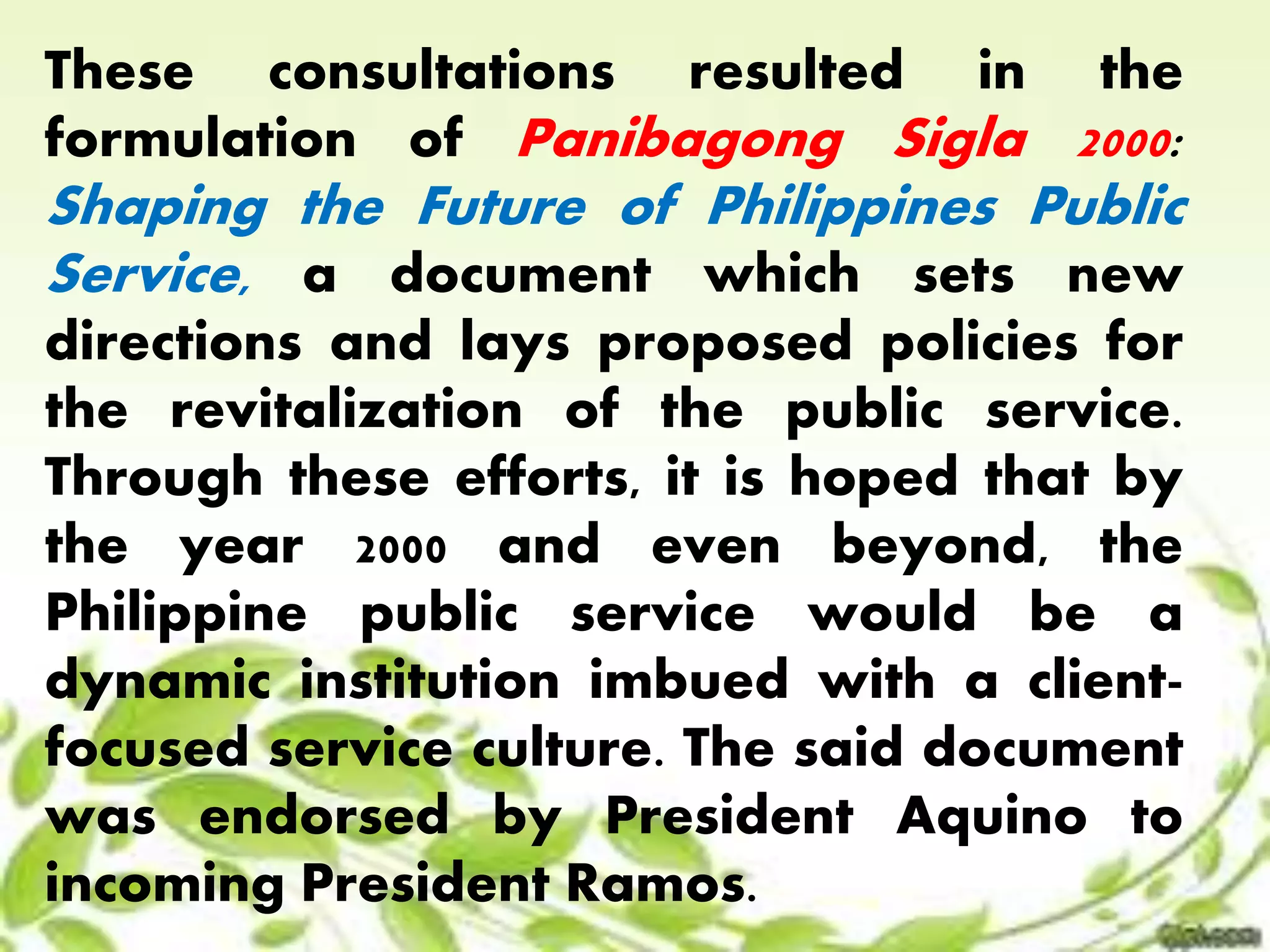 These consultations resulted in the 
formulation of Panibagong Sigla 2000: 
Shaping the Future of Philippines Public 
Service, a document which sets new 
directions and lays proposed policies for 
the revitalization of the public service. 
Through these efforts, it is hoped that by 
the year 2000 and even beyond, the 
Philippine public service would be a 
dynamic institution imbued with a client-focused 
service culture. The said document 
was endorsed by President Aquino to 
incoming President Ramos. 
 