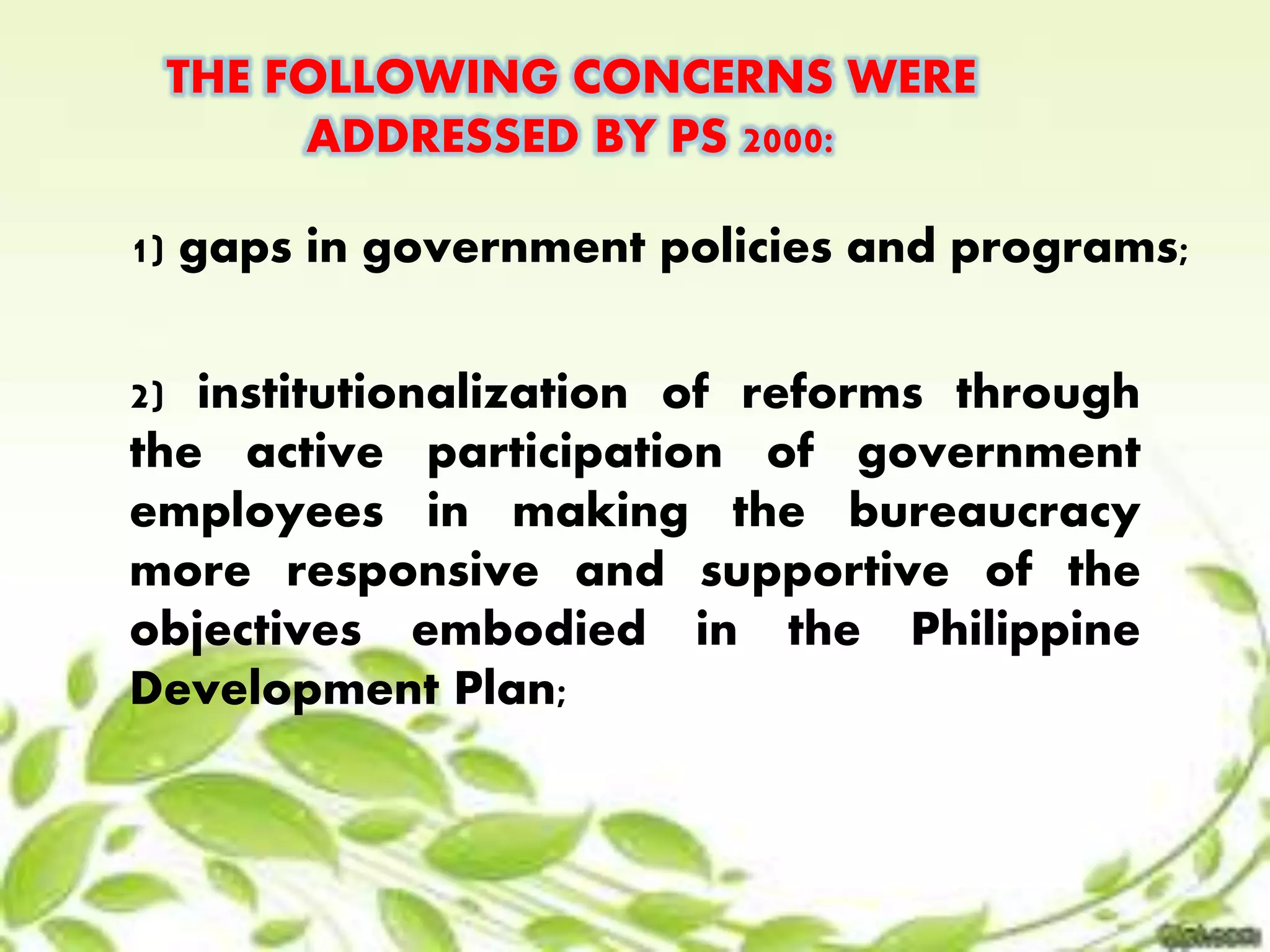 THE FOLLOWING CONCERNS WERE 
ADDRESSED BY PS 2000: 
1) gaps in government policies and programs; 
2) institutionalization of reforms through 
the active participation of government 
employees in making the bureaucracy 
more responsive and supportive of the 
objectives embodied in the Philippine 
Development Plan; 
 
