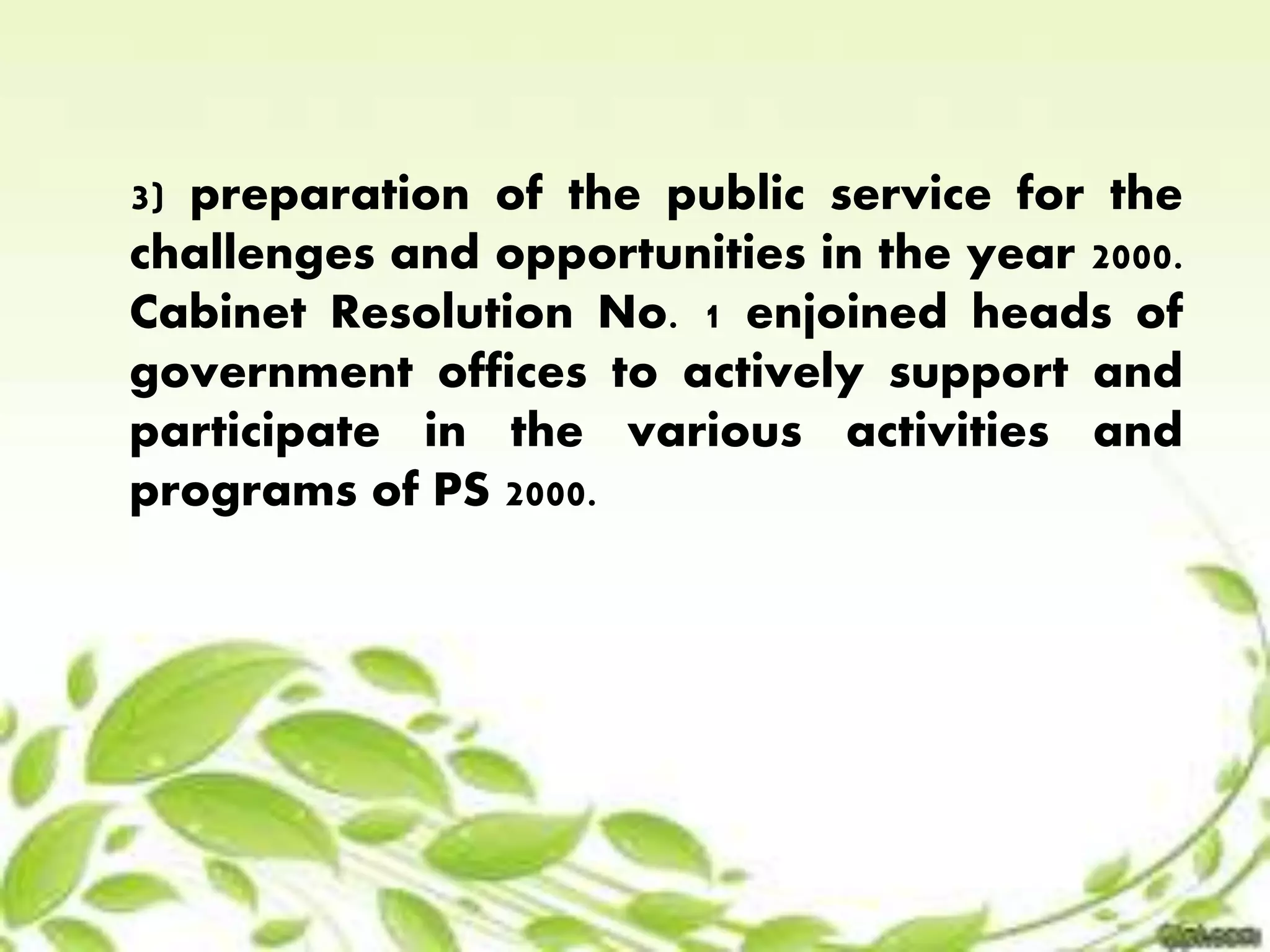 3) preparation of the public service for the 
challenges and opportunities in the year 2000. 
Cabinet Resolution No. 1 enjoined heads of 
government offices to actively support and 
participate in the various activities and 
programs of PS 2000. 
 