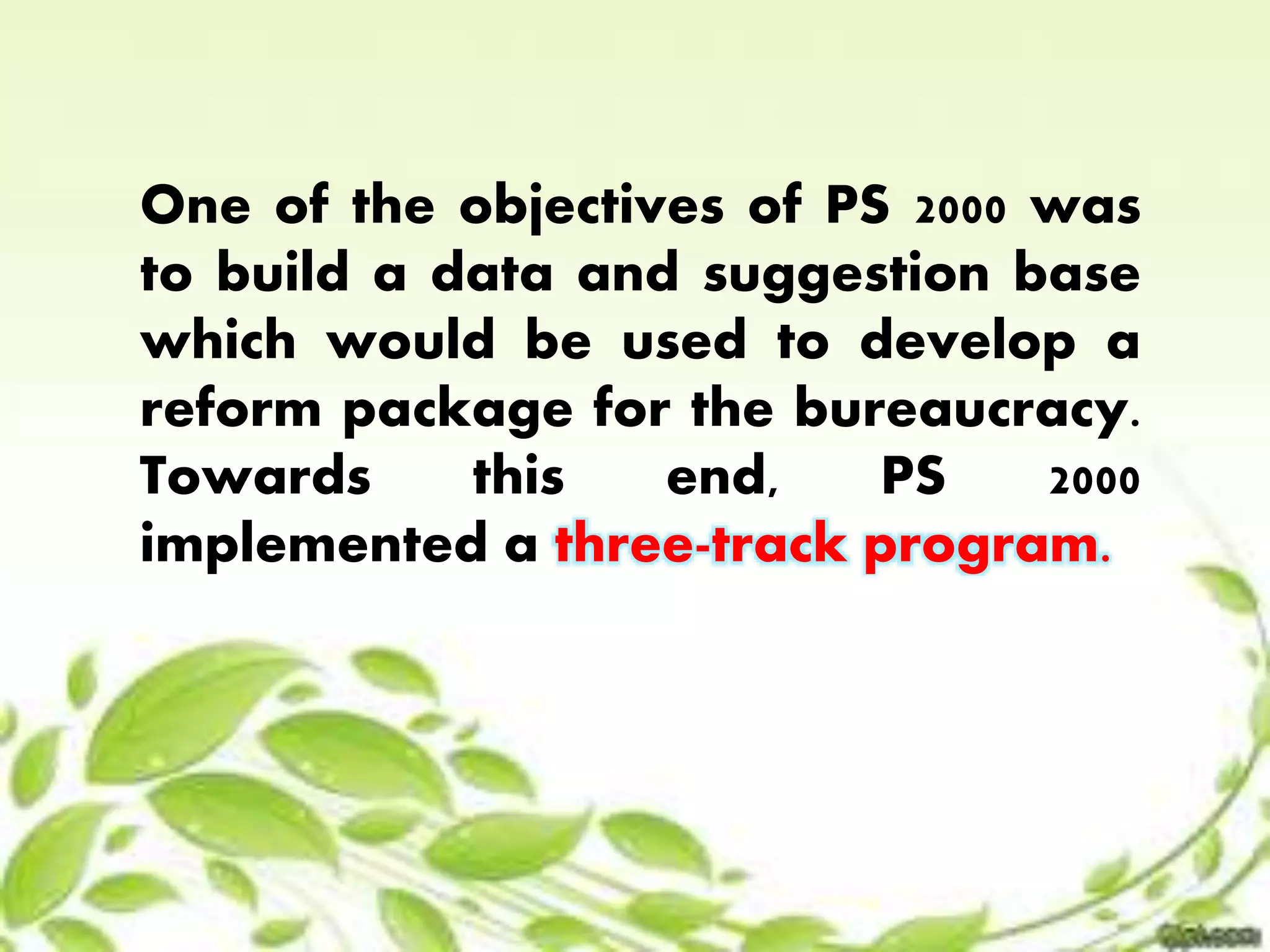 One of the objectives of PS 2000 was 
to build a data and suggestion base 
which would be used to develop a 
reform package for the bureaucracy. 
Towards this end, PS 2000 
implemented a three-track program. 
 