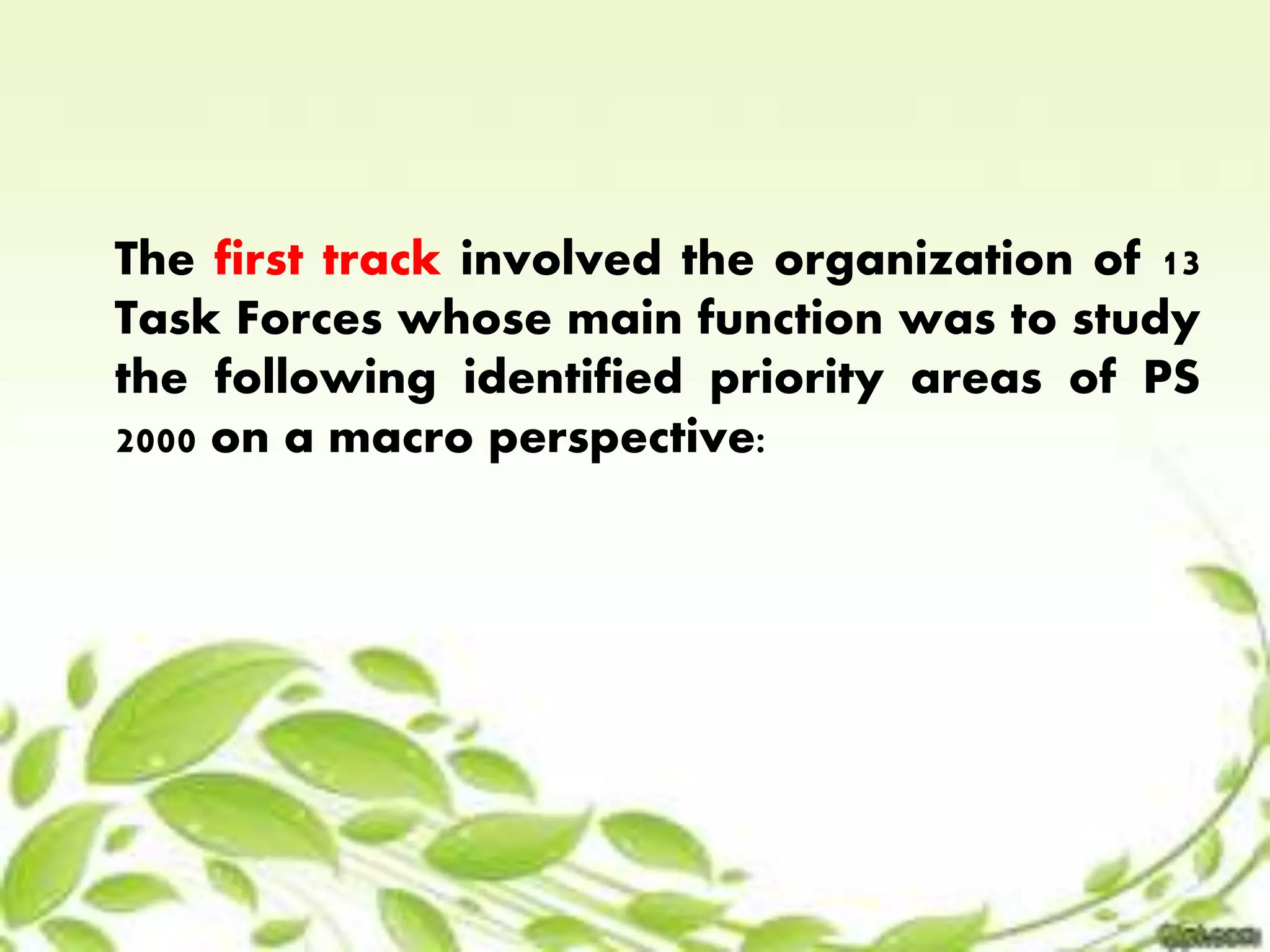 The first track involved the organization of 13 
Task Forces whose main function was to study 
the following identified priority areas of PS 
2000 on a macro perspective: 
 