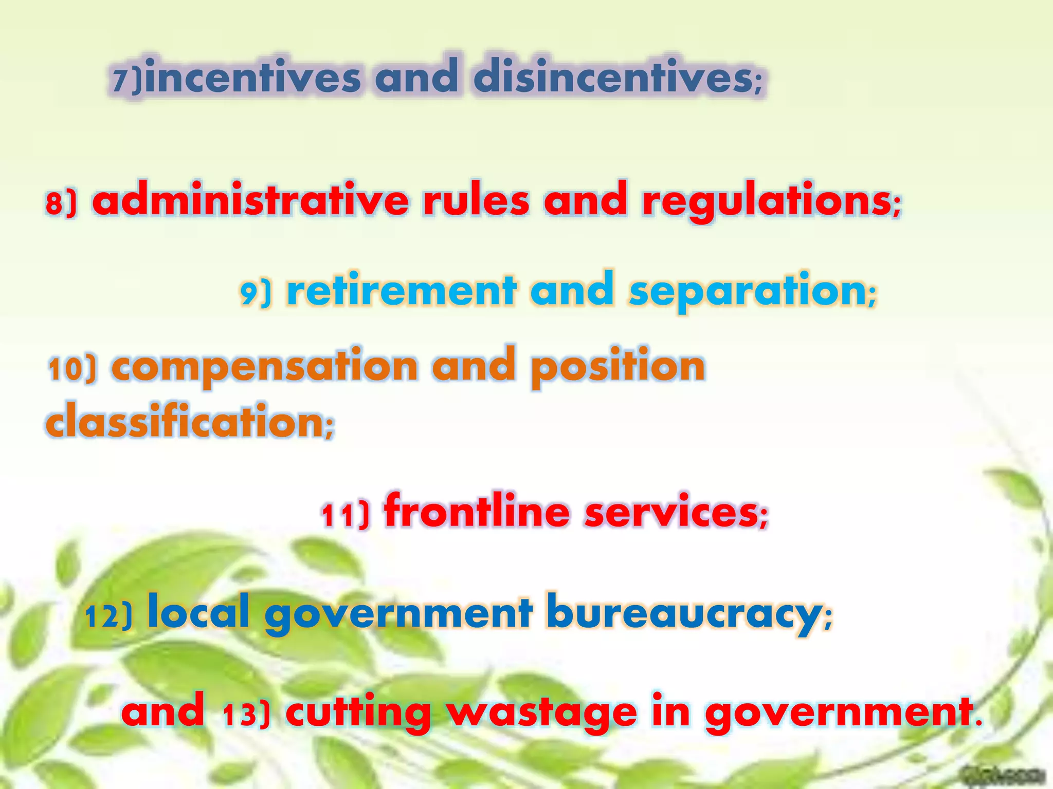 7)incentives and disincentives; 
8) administrative rules and regulations; 
9) retirement and separation; 
10) compensation and position 
classification; 
11) frontline services; 
12) local government bureaucracy; 
and 13) cutting wastage in government. 
 