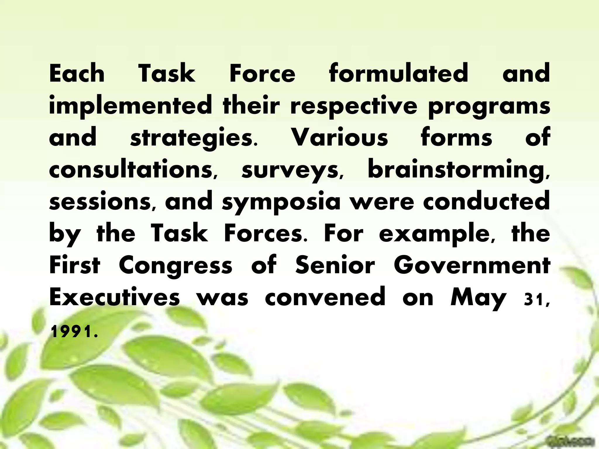 Each Task Force formulated and 
implemented their respective programs 
and strategies. Various forms of 
consultations, surveys, brainstorming, 
sessions, and symposia were conducted 
by the Task Forces. For example, the 
First Congress of Senior Government 
Executives was convened on May 31, 
1991. 
 