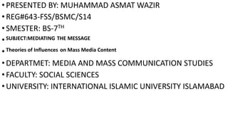 •PRESENTED BY: MUHAMMAD ASMAT WAZIR
•REG#643-FSS/BSMC/S14
•SMESTER: BS-7TH
•SUBJECT:MEDIATING THE MESSAGE
•Theories of Influences on Mass Media Content
•DEPARTMET: MEDIA AND MASS COMMUNICATION STUDIES
•FACULTY: SOCIAL SCIENCES
•UNIVERSITY: INTERNATIONAL ISLAMIC UNIVERSITY ISLAMABAD
 
