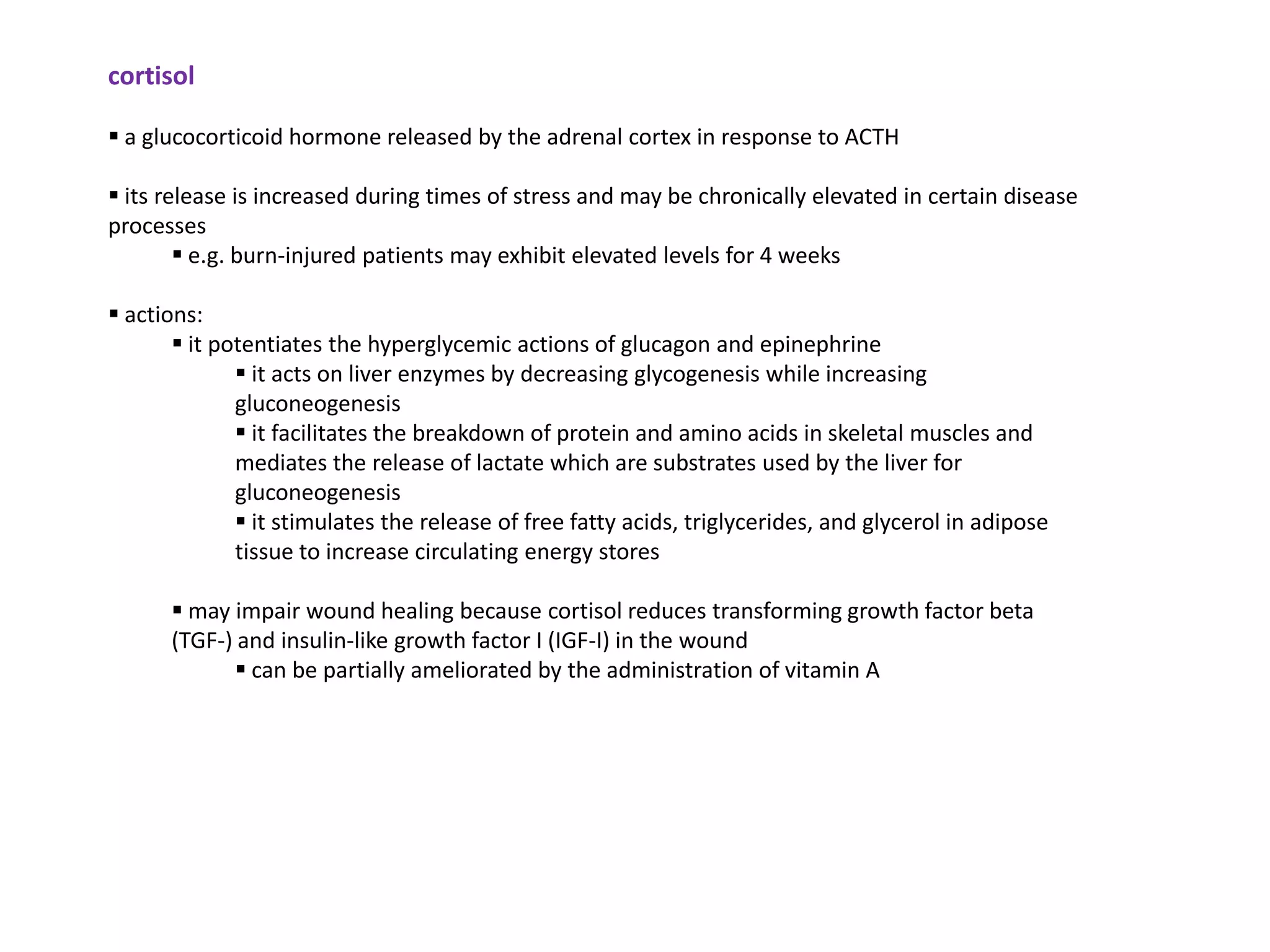 cortisol

 a glucocorticoid hormone released by the adrenal cortex in response to ACTH

 its release is increased during times of stress and may be chronically elevated in certain disease
processes
         e.g. burn-injured patients may exhibit elevated levels for 4 weeks

 actions:
        it potentiates the hyperglycemic actions of glucagon and epinephrine
               it acts on liver enzymes by decreasing glycogenesis while increasing
              gluconeogenesis
               it facilitates the breakdown of protein and amino acids in skeletal muscles and
              mediates the release of lactate which are substrates used by the liver for
              gluconeogenesis
               it stimulates the release of free fatty acids, triglycerides, and glycerol in adipose
              tissue to increase circulating energy stores

       may impair wound healing because cortisol reduces transforming growth factor beta
      (TGF-) and insulin-like growth factor I (IGF-I) in the wound
             can be partially ameliorated by the administration of vitamin A
 