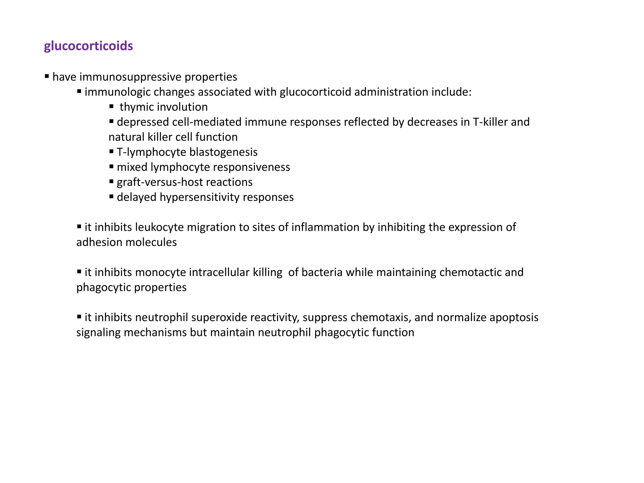 glucocorticoids

 have immunosuppressive properties
       immunologic changes associated with glucocorticoid administration include:
            thymic involution
            depressed cell-mediated immune responses reflected by decreases in T-killer and
           natural killer cell function
            T-lymphocyte blastogenesis
            mixed lymphocyte responsiveness
            graft-versus-host reactions
            delayed hypersensitivity responses

       it inhibits leukocyte migration to sites of inflammation by inhibiting the expression of
      adhesion molecules

       it inhibits monocyte intracellular killing of bacteria while maintaining chemotactic and
      phagocytic properties

       it inhibits neutrophil superoxide reactivity, suppress chemotaxis, and normalize apoptosis
      signaling mechanisms but maintain neutrophil phagocytic function
 