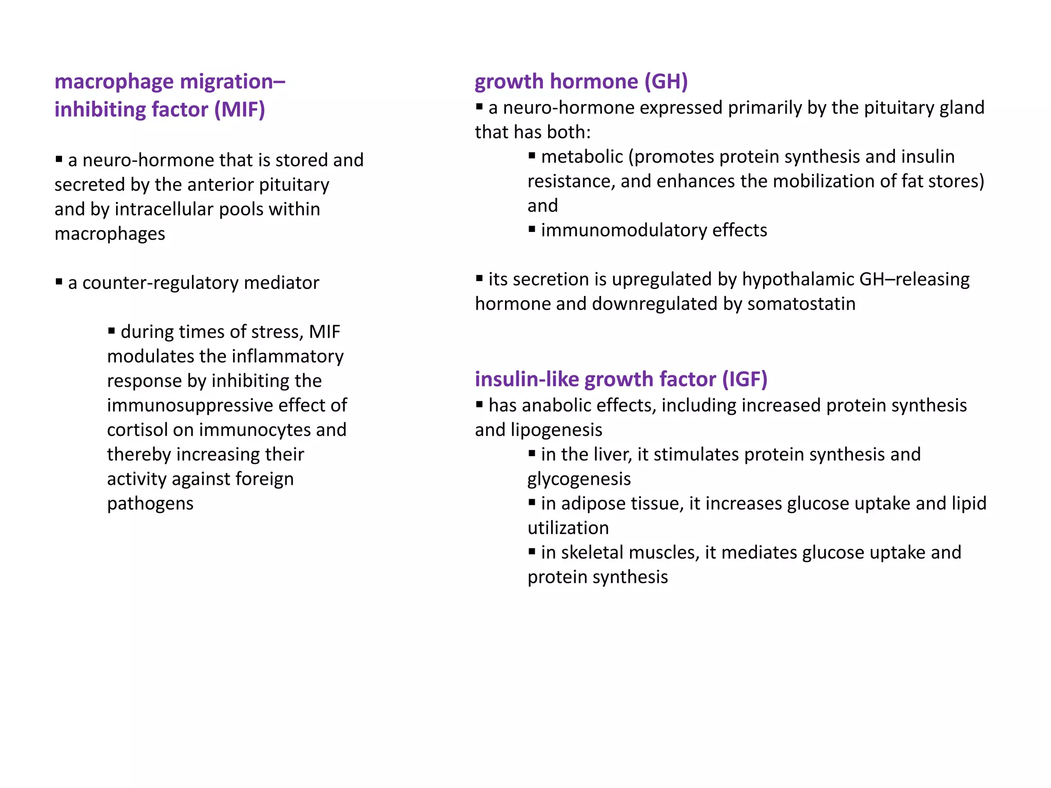 macrophage migration–                  growth hormone (GH)
inhibiting factor (MIF)                 a neuro-hormone expressed primarily by the pituitary gland
                                       that has both:
 a neuro-hormone that is stored and          metabolic (promotes protein synthesis and insulin
secreted by the anterior pituitary           resistance, and enhances the mobilization of fat stores)
and by intracellular pools within            and
macrophages                                   immunomodulatory effects

 a counter-regulatory mediator         its secretion is upregulated by hypothalamic GH–releasing
                                       hormone and downregulated by somatostatin
       during times of stress, MIF
      modulates the inflammatory
      response by inhibiting the       insulin-like growth factor (IGF)
      immunosuppressive effect of       has anabolic effects, including increased protein synthesis
      cortisol on immunocytes and      and lipogenesis
      thereby increasing their                 in the liver, it stimulates protein synthesis and
      activity against foreign                glycogenesis
      pathogens                                in adipose tissue, it increases glucose uptake and lipid
                                              utilization
                                               in skeletal muscles, it mediates glucose uptake and
                                              protein synthesis
 