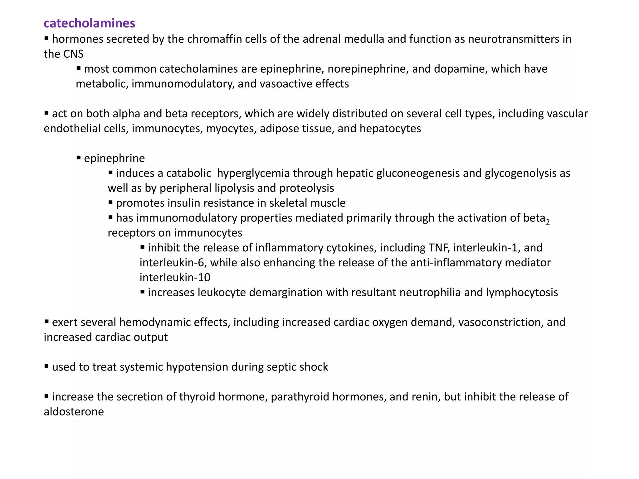 catecholamines
 hormones secreted by the chromaffin cells of the adrenal medulla and function as neurotransmitters in
the CNS
       most common catecholamines are epinephrine, norepinephrine, and dopamine, which have
      metabolic, immunomodulatory, and vasoactive effects

 act on both alpha and beta receptors, which are widely distributed on several cell types, including vascular
endothelial cells, immunocytes, myocytes, adipose tissue, and hepatocytes

       epinephrine
             induces a catabolic hyperglycemia through hepatic gluconeogenesis and glycogenolysis as
            well as by peripheral lipolysis and proteolysis
             promotes insulin resistance in skeletal muscle
             has immunomodulatory properties mediated primarily through the activation of beta2
            receptors on immunocytes
                    inhibit the release of inflammatory cytokines, including TNF, interleukin-1, and
                   interleukin-6, while also enhancing the release of the anti-inflammatory mediator
                   interleukin-10
                    increases leukocyte demargination with resultant neutrophilia and lymphocytosis

 exert several hemodynamic effects, including increased cardiac oxygen demand, vasoconstriction, and
increased cardiac output

 used to treat systemic hypotension during septic shock

 increase the secretion of thyroid hormone, parathyroid hormones, and renin, but inhibit the release of
aldosterone
 