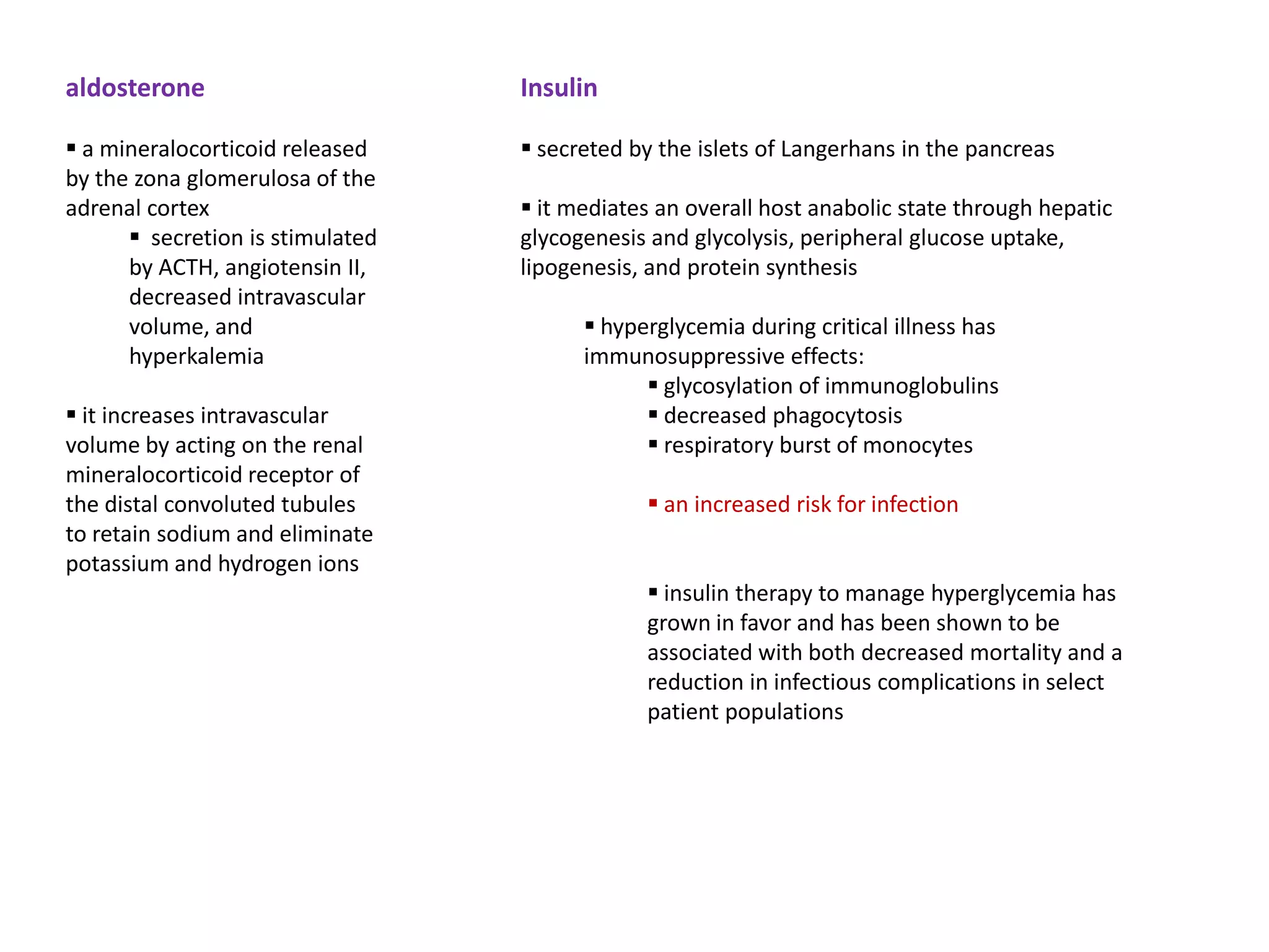 aldosterone                       Insulin

 a mineralocorticoid released     secreted by the islets of Langerhans in the pancreas
by the zona glomerulosa of the
adrenal cortex                     it mediates an overall host anabolic state through hepatic
       secretion is stimulated   glycogenesis and glycolysis, peripheral glucose uptake,
      by ACTH, angiotensin II,    lipogenesis, and protein synthesis
      decreased intravascular
      volume, and                        hyperglycemia during critical illness has
      hyperkalemia                      immunosuppressive effects:
                                               glycosylation of immunoglobulins
 it increases intravascular                   decreased phagocytosis
volume by acting on the renal                  respiratory burst of monocytes
mineralocorticoid receptor of
the distal convoluted tubules                  an increased risk for infection
to retain sodium and eliminate
potassium and hydrogen ions
                                               insulin therapy to manage hyperglycemia has
                                              grown in favor and has been shown to be
                                              associated with both decreased mortality and a
                                              reduction in infectious complications in select
                                              patient populations
 