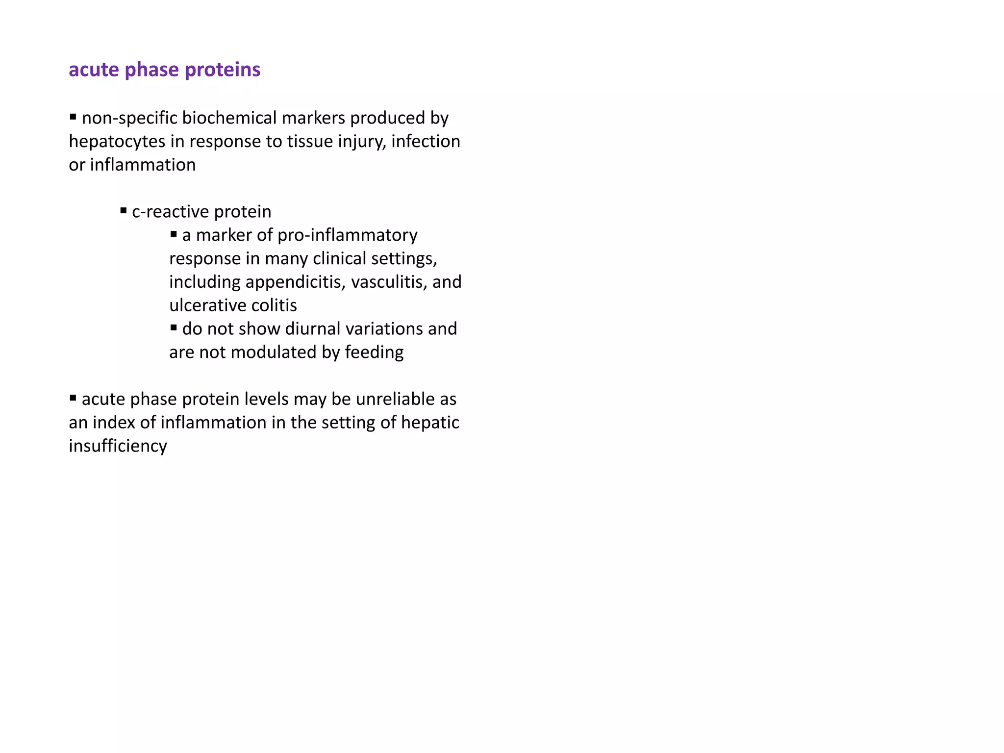 acute phase proteins

 non-specific biochemical markers produced by
hepatocytes in response to tissue injury, infection
or inflammation

       c-reactive protein
              a marker of pro-inflammatory
             response in many clinical settings,
             including appendicitis, vasculitis, and
             ulcerative colitis
              do not show diurnal variations and
             are not modulated by feeding

 acute phase protein levels may be unreliable as
an index of inflammation in the setting of hepatic
insufficiency
 
