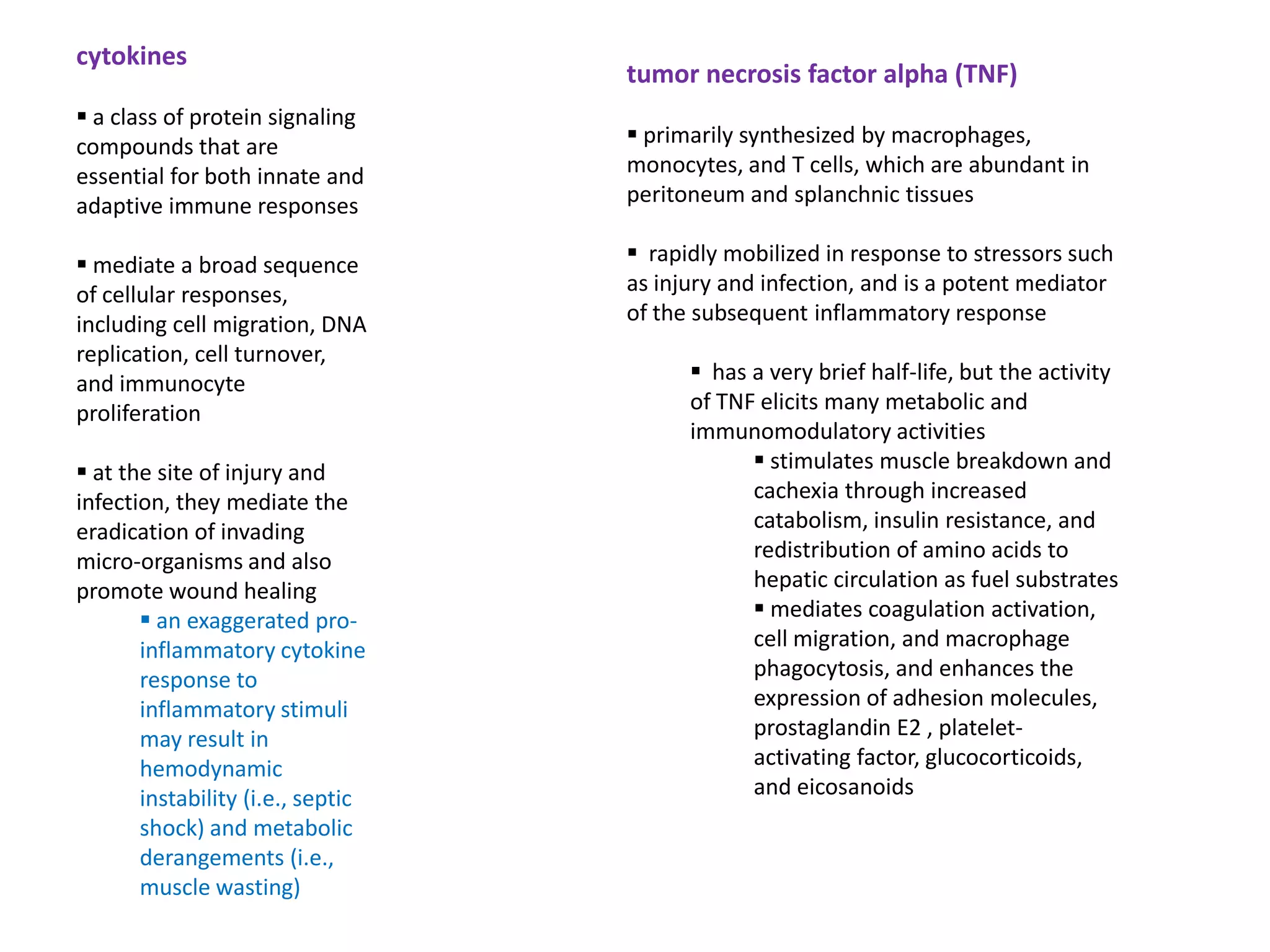 cytokines
                                   tumor necrosis factor alpha (TNF)
 a class of protein signaling
compounds that are                  primarily synthesized by macrophages,
essential for both innate and      monocytes, and T cells, which are abundant in
adaptive immune responses          peritoneum and splanchnic tissues

 mediate a broad sequence          rapidly mobilized in response to stressors such
of cellular responses,             as injury and infection, and is a potent mediator
including cell migration, DNA      of the subsequent inflammatory response
replication, cell turnover,
and immunocyte                            has a very brief half-life, but the activity
proliferation                            of TNF elicits many metabolic and
                                         immunomodulatory activities
 at the site of injury and                     stimulates muscle breakdown and
infection, they mediate the                    cachexia through increased
eradication of invading                        catabolism, insulin resistance, and
micro-organisms and also                       redistribution of amino acids to
promote wound healing                          hepatic circulation as fuel substrates
        an exaggerated pro-                    mediates coagulation activation,
       inflammatory cytokine                   cell migration, and macrophage
       response to                             phagocytosis, and enhances the
       inflammatory stimuli                    expression of adhesion molecules,
       may result in                           prostaglandin E2 , platelet-
       hemodynamic                             activating factor, glucocorticoids,
       instability (i.e., septic               and eicosanoids
       shock) and metabolic
       derangements (i.e.,
       muscle wasting)
 