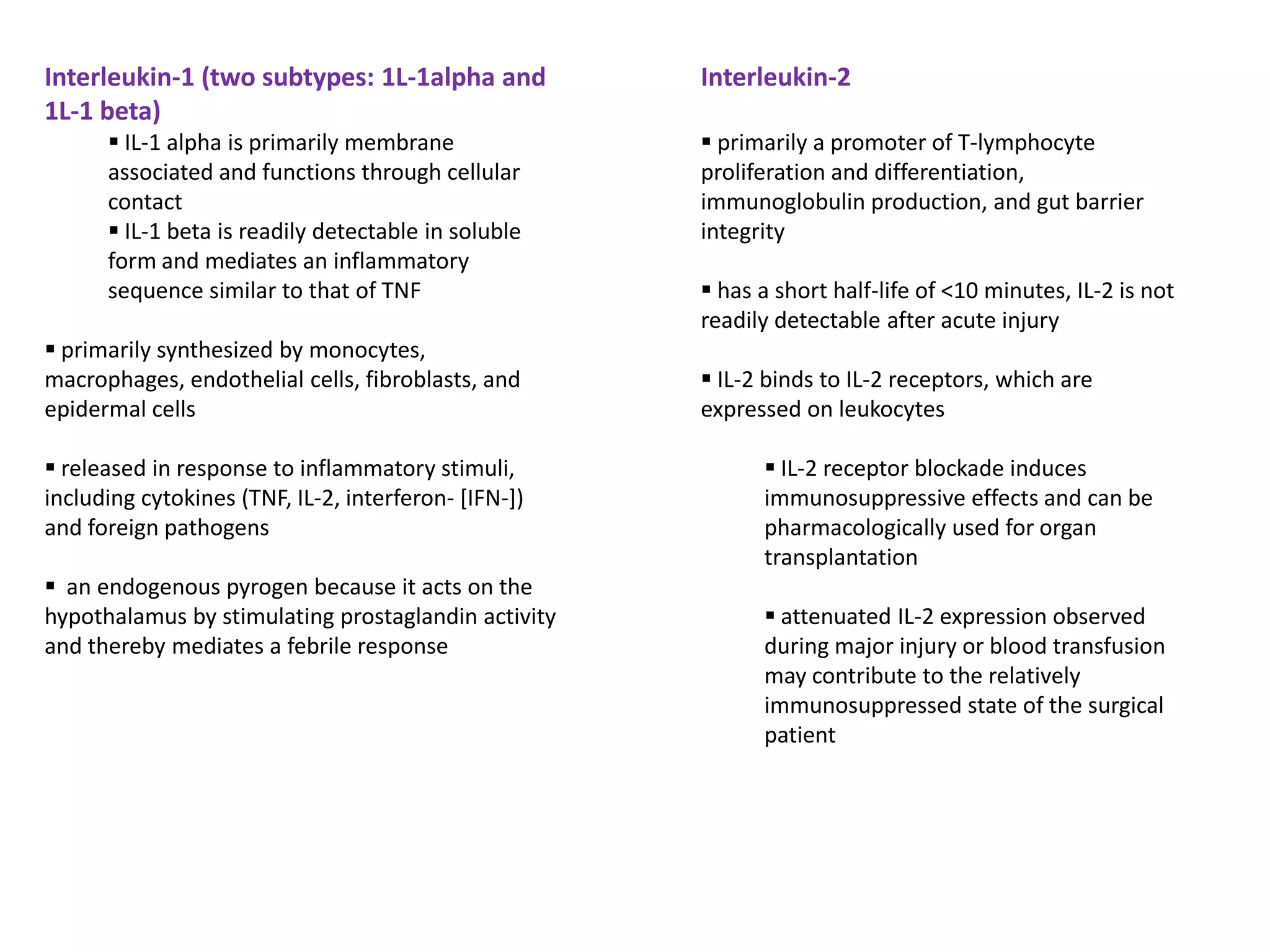 Interleukin-1 (two subtypes: 1L-1alpha and            Interleukin-2
1L-1 beta)
       IL-1 alpha is primarily membrane               primarily a promoter of T-lymphocyte
      associated and functions through cellular       proliferation and differentiation,
      contact                                         immunoglobulin production, and gut barrier
       IL-1 beta is readily detectable in soluble    integrity
      form and mediates an inflammatory
      sequence similar to that of TNF                  has a short half-life of <10 minutes, IL-2 is not
                                                      readily detectable after acute injury
 primarily synthesized by monocytes,
macrophages, endothelial cells, fibroblasts, and       IL-2 binds to IL-2 receptors, which are
epidermal cells                                       expressed on leukocytes

 released in response to inflammatory stimuli,              IL-2 receptor blockade induces
including cytokines (TNF, IL-2, interferon- [IFN-])         immunosuppressive effects and can be
and foreign pathogens                                       pharmacologically used for organ
                                                            transplantation
 an endogenous pyrogen because it acts on the
hypothalamus by stimulating prostaglandin activity           attenuated IL-2 expression observed
and thereby mediates a febrile response                     during major injury or blood transfusion
                                                            may contribute to the relatively
                                                            immunosuppressed state of the surgical
                                                            patient
 