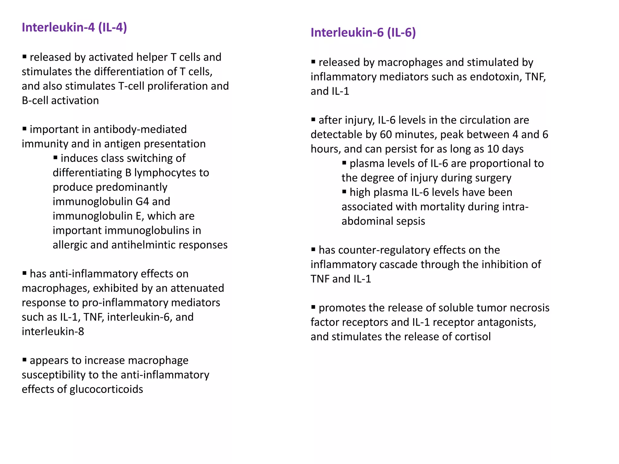 Interleukin-4 (IL-4)                           Interleukin-6 (IL-6)
 released by activated helper T cells and      released by macrophages and stimulated by
stimulates the differentiation of T cells,     inflammatory mediators such as endotoxin, TNF,
and also stimulates T-cell proliferation and   and IL-1
B-cell activation
                                                after injury, IL-6 levels in the circulation are
 important in antibody-mediated               detectable by 60 minutes, peak between 4 and 6
immunity and in antigen presentation           hours, and can persist for as long as 10 days
       induces class switching of                     plasma levels of IL-6 are proportional to
      differentiating B lymphocytes to                the degree of injury during surgery
      produce predominantly                            high plasma IL-6 levels have been
      immunoglobulin G4 and                           associated with mortality during intra-
      immunoglobulin E, which are                     abdominal sepsis
      important immunoglobulins in
      allergic and antihelmintic responses      has counter-regulatory effects on the
                                               inflammatory cascade through the inhibition of
 has anti-inflammatory effects on             TNF and IL-1
macrophages, exhibited by an attenuated
response to pro-inflammatory mediators          promotes the release of soluble tumor necrosis
such as IL-1, TNF, interleukin-6, and          factor receptors and IL-1 receptor antagonists,
interleukin-8                                  and stimulates the release of cortisol
 appears to increase macrophage
susceptibility to the anti-inflammatory
effects of glucocorticoids
 