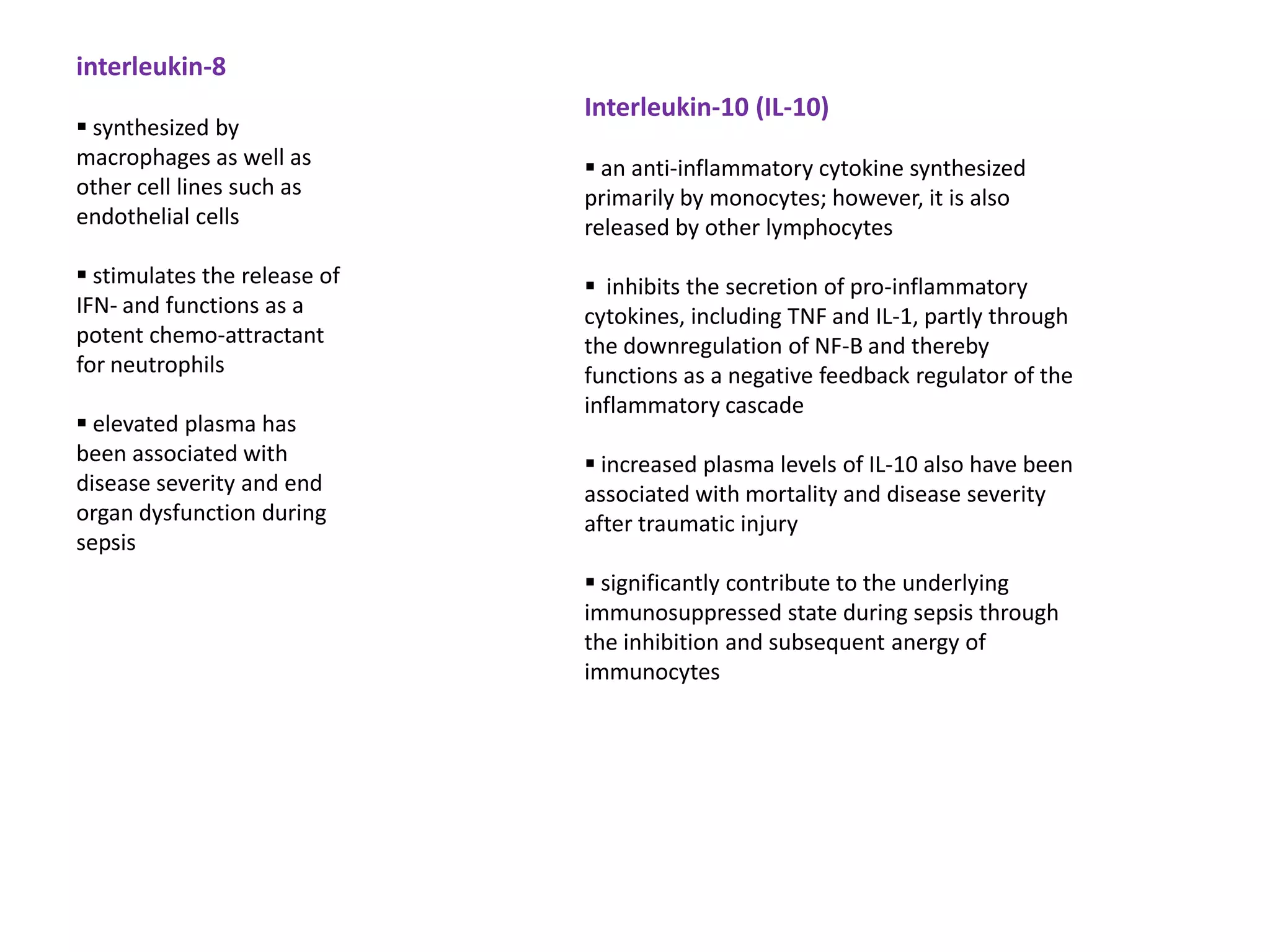 interleukin-8
                              Interleukin-10 (IL-10)
 synthesized by
macrophages as well as         an anti-inflammatory cytokine synthesized
other cell lines such as      primarily by monocytes; however, it is also
endothelial cells             released by other lymphocytes
 stimulates the release of    inhibits the secretion of pro-inflammatory
IFN- and functions as a       cytokines, including TNF and IL-1, partly through
potent chemo-attractant       the downregulation of NF-B and thereby
for neutrophils               functions as a negative feedback regulator of the
                              inflammatory cascade
 elevated plasma has
been associated with           increased plasma levels of IL-10 also have been
disease severity and end      associated with mortality and disease severity
organ dysfunction during      after traumatic injury
sepsis
                               significantly contribute to the underlying
                              immunosuppressed state during sepsis through
                              the inhibition and subsequent anergy of
                              immunocytes
 