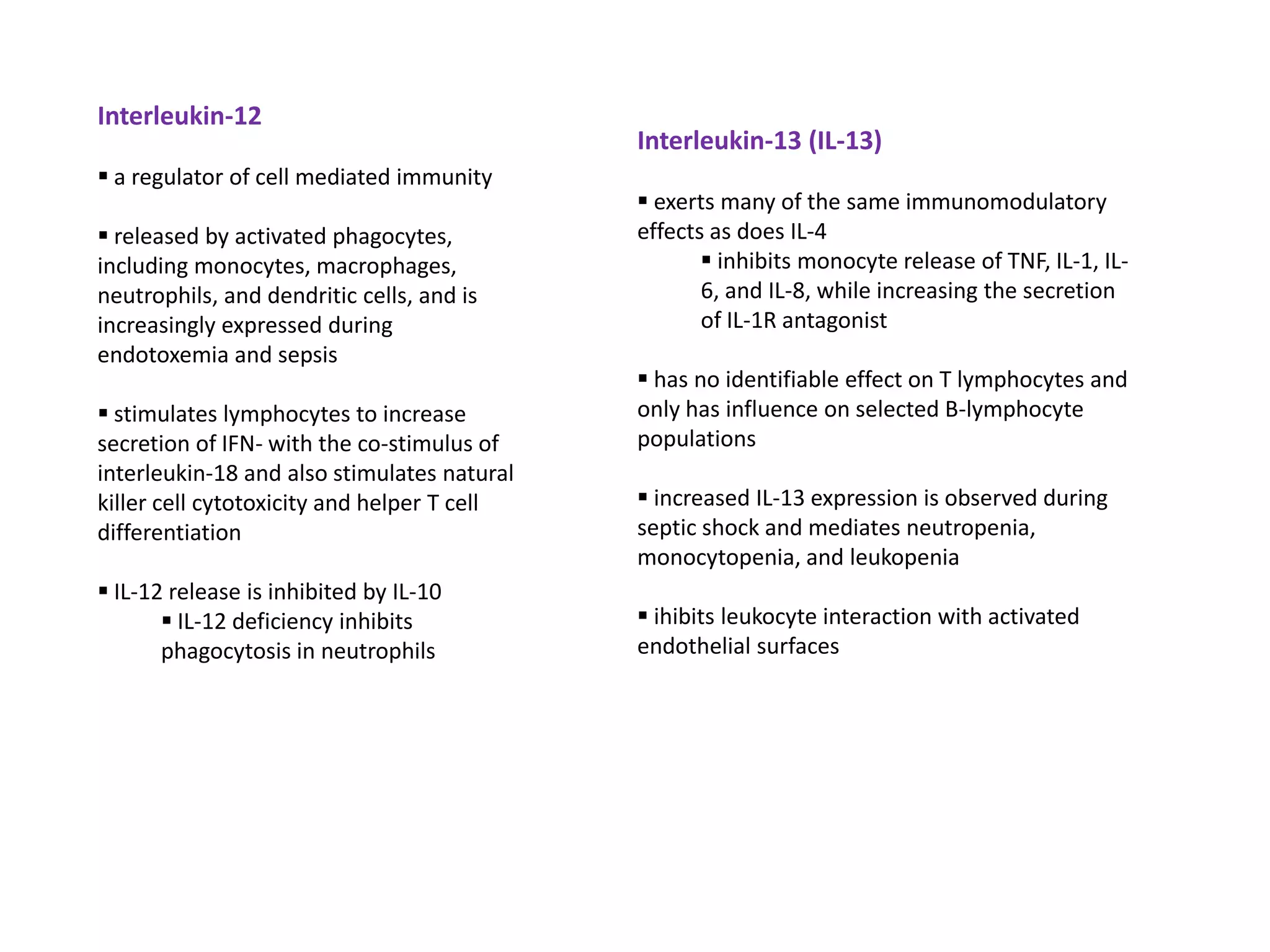 Interleukin-12
                                             Interleukin-13 (IL-13)
 a regulator of cell mediated immunity
                                              exerts many of the same immunomodulatory
 released by activated phagocytes,          effects as does IL-4
including monocytes, macrophages,                    inhibits monocyte release of TNF, IL-1, IL-
neutrophils, and dendritic cells, and is            6, and IL-8, while increasing the secretion
increasingly expressed during                       of IL-1R antagonist
endotoxemia and sepsis
                                              has no identifiable effect on T lymphocytes and
 stimulates lymphocytes to increase         only has influence on selected B-lymphocyte
secretion of IFN- with the co-stimulus of    populations
interleukin-18 and also stimulates natural
killer cell cytotoxicity and helper T cell    increased IL-13 expression is observed during
differentiation                              septic shock and mediates neutropenia,
                                             monocytopenia, and leukopenia
 IL-12 release is inhibited by IL-10
        IL-12 deficiency inhibits            ihibits leukocyte interaction with activated
       phagocytosis in neutrophils           endothelial surfaces
 