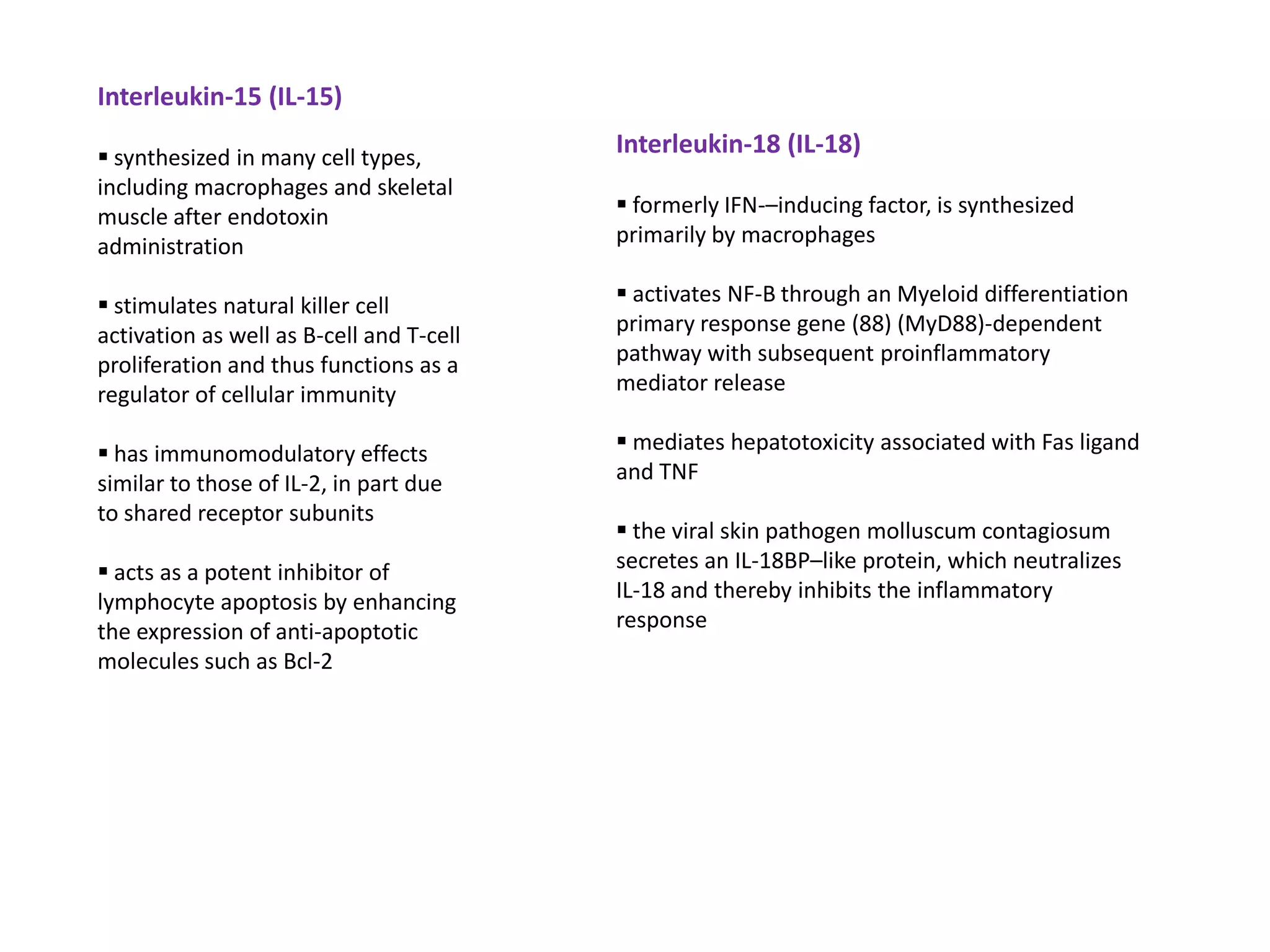 Interleukin-15 (IL-15)

 synthesized in many cell types,
                                          Interleukin-18 (IL-18)
including macrophages and skeletal
muscle after endotoxin                     formerly IFN-–inducing factor, is synthesized
administration                            primarily by macrophages

 stimulates natural killer cell           activates NF-B through an Myeloid differentiation
activation as well as B-cell and T-cell   primary response gene (88) (MyD88)-dependent
proliferation and thus functions as a     pathway with subsequent proinflammatory
regulator of cellular immunity            mediator release

 has immunomodulatory effects             mediates hepatotoxicity associated with Fas ligand
similar to those of IL-2, in part due     and TNF
to shared receptor subunits
                                           the viral skin pathogen molluscum contagiosum
 acts as a potent inhibitor of           secretes an IL-18BP–like protein, which neutralizes
lymphocyte apoptosis by enhancing         IL-18 and thereby inhibits the inflammatory
the expression of anti-apoptotic          response
molecules such as Bcl-2
 