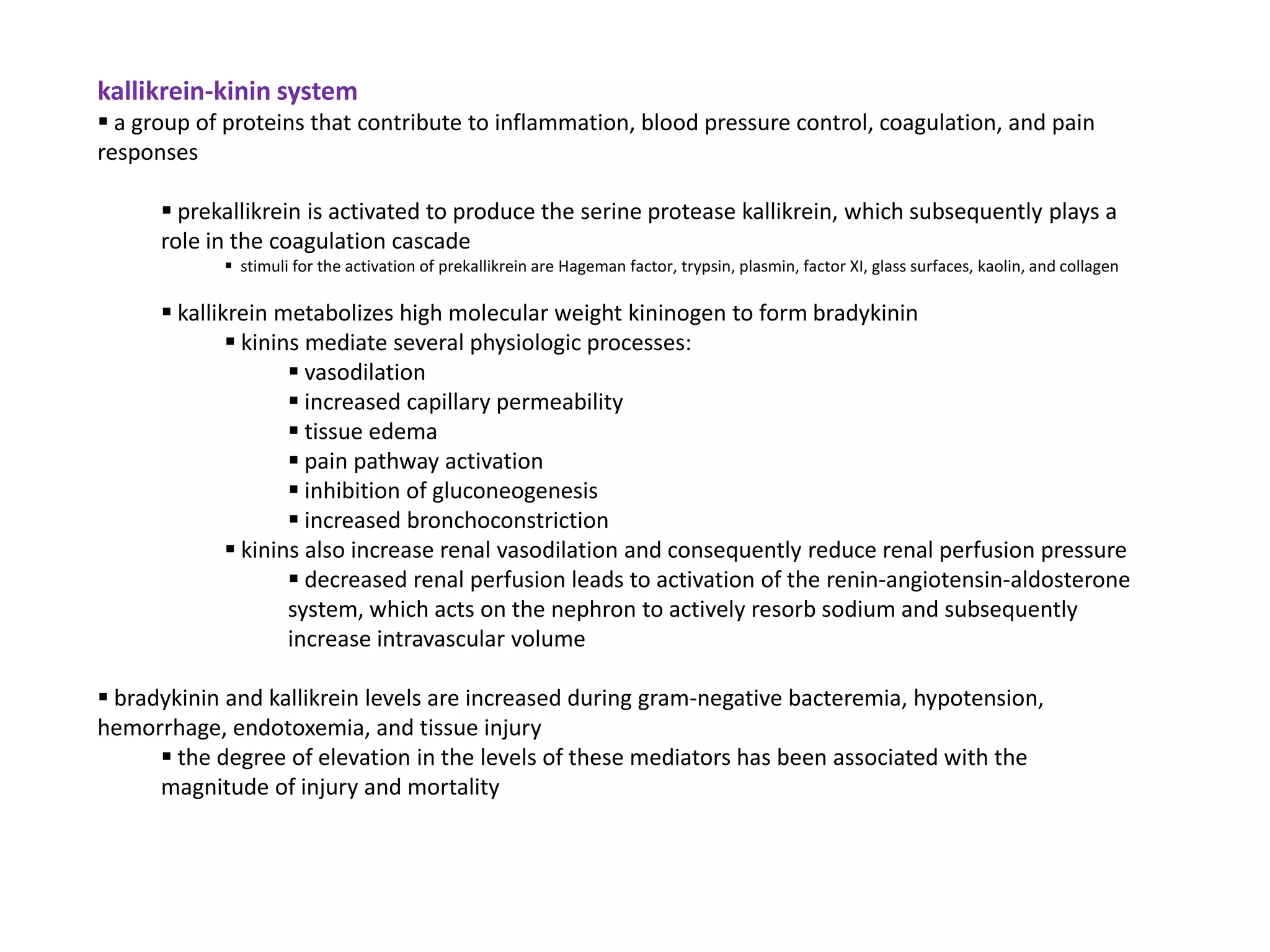 kallikrein-kinin system
 a group of proteins that contribute to inflammation, blood pressure control, coagulation, and pain
responses

       prekallikrein is activated to produce the serine protease kallikrein, which subsequently plays a
      role in the coagulation cascade
             stimuli for the activation of prekallikrein are Hageman factor, trypsin, plasmin, factor XI, glass surfaces, kaolin, and collagen

       kallikrein metabolizes high molecular weight kininogen to form bradykinin
               kinins mediate several physiologic processes:
                      vasodilation
                      increased capillary permeability
                      tissue edema
                      pain pathway activation
                      inhibition of gluconeogenesis
                      increased bronchoconstriction
               kinins also increase renal vasodilation and consequently reduce renal perfusion pressure
                      decreased renal perfusion leads to activation of the renin-angiotensin-aldosterone
                     system, which acts on the nephron to actively resorb sodium and subsequently
                     increase intravascular volume

 bradykinin and kallikrein levels are increased during gram-negative bacteremia, hypotension,
hemorrhage, endotoxemia, and tissue injury
       the degree of elevation in the levels of these mediators has been associated with the
      magnitude of injury and mortality
 