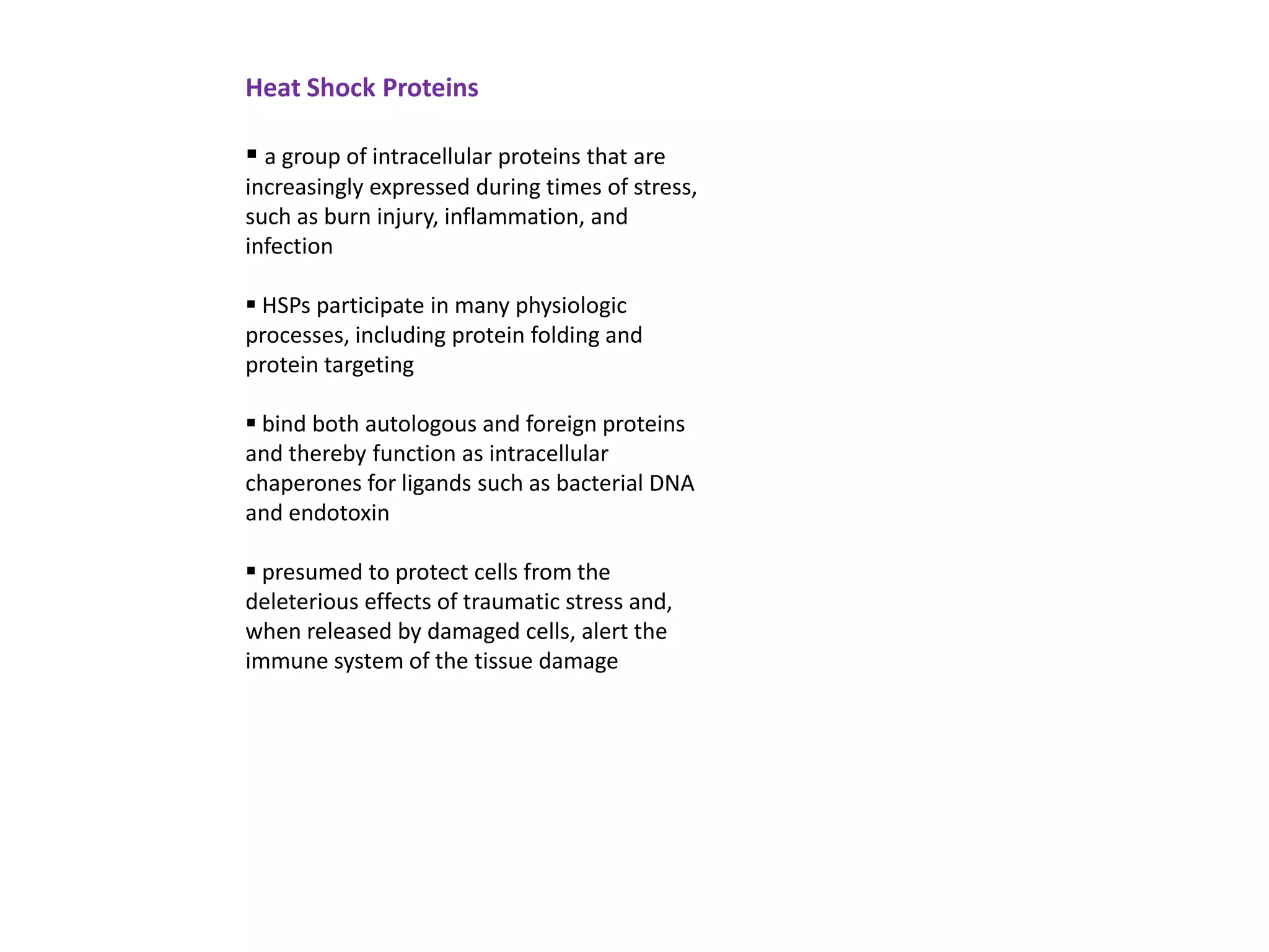 Heat Shock Proteins

 a group of intracellular proteins that are
increasingly expressed during times of stress,
such as burn injury, inflammation, and
infection

 HSPs participate in many physiologic
processes, including protein folding and
protein targeting

 bind both autologous and foreign proteins
and thereby function as intracellular
chaperones for ligands such as bacterial DNA
and endotoxin

 presumed to protect cells from the
deleterious effects of traumatic stress and,
when released by damaged cells, alert the
immune system of the tissue damage
 