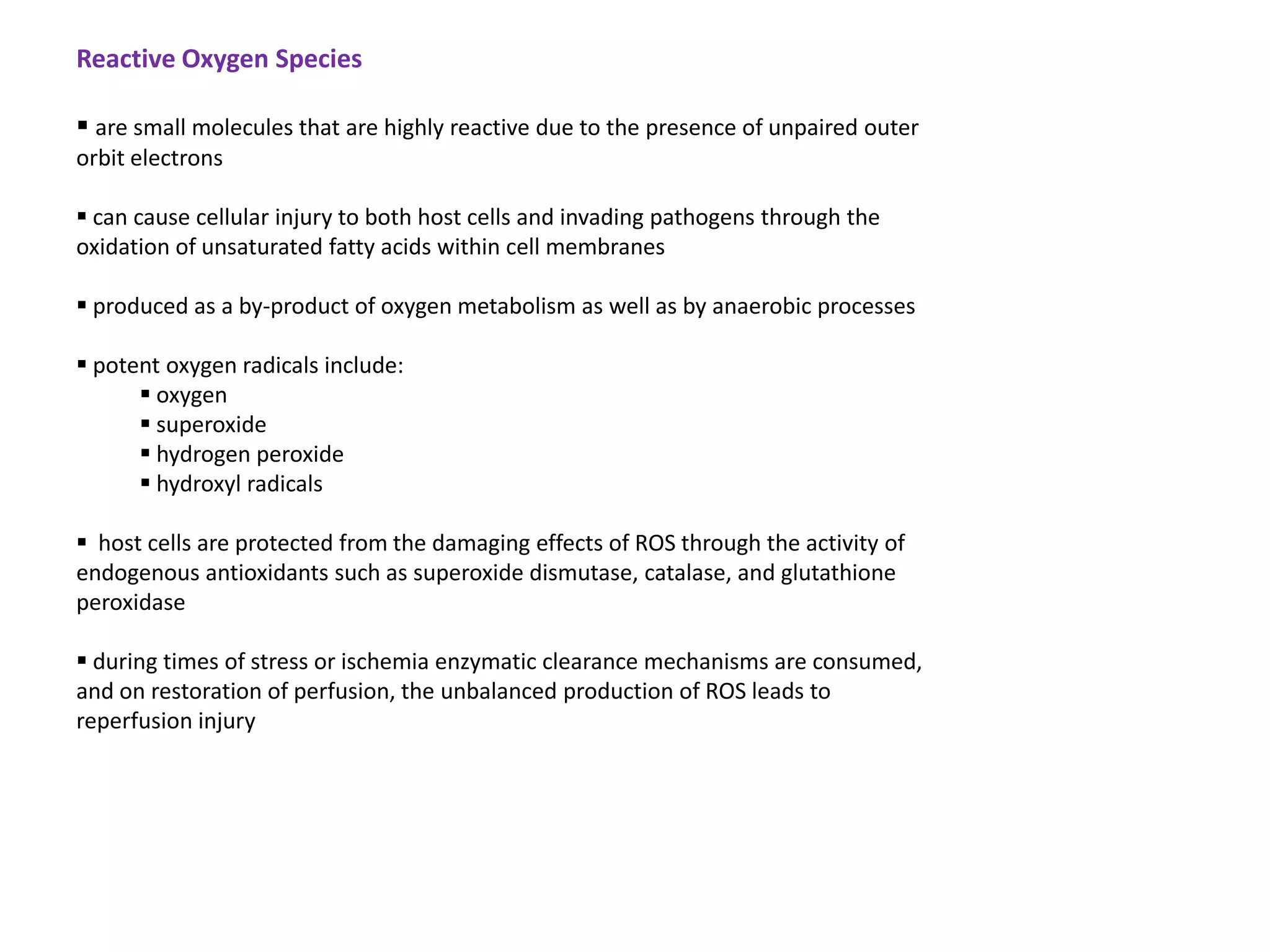 Reactive Oxygen Species

 are small molecules that are highly reactive due to the presence of unpaired outer
orbit electrons

 can cause cellular injury to both host cells and invading pathogens through the
oxidation of unsaturated fatty acids within cell membranes

 produced as a by-product of oxygen metabolism as well as by anaerobic processes

 potent oxygen radicals include:
       oxygen
       superoxide
       hydrogen peroxide
       hydroxyl radicals

 host cells are protected from the damaging effects of ROS through the activity of
endogenous antioxidants such as superoxide dismutase, catalase, and glutathione
peroxidase

 during times of stress or ischemia enzymatic clearance mechanisms are consumed,
and on restoration of perfusion, the unbalanced production of ROS leads to
reperfusion injury
 