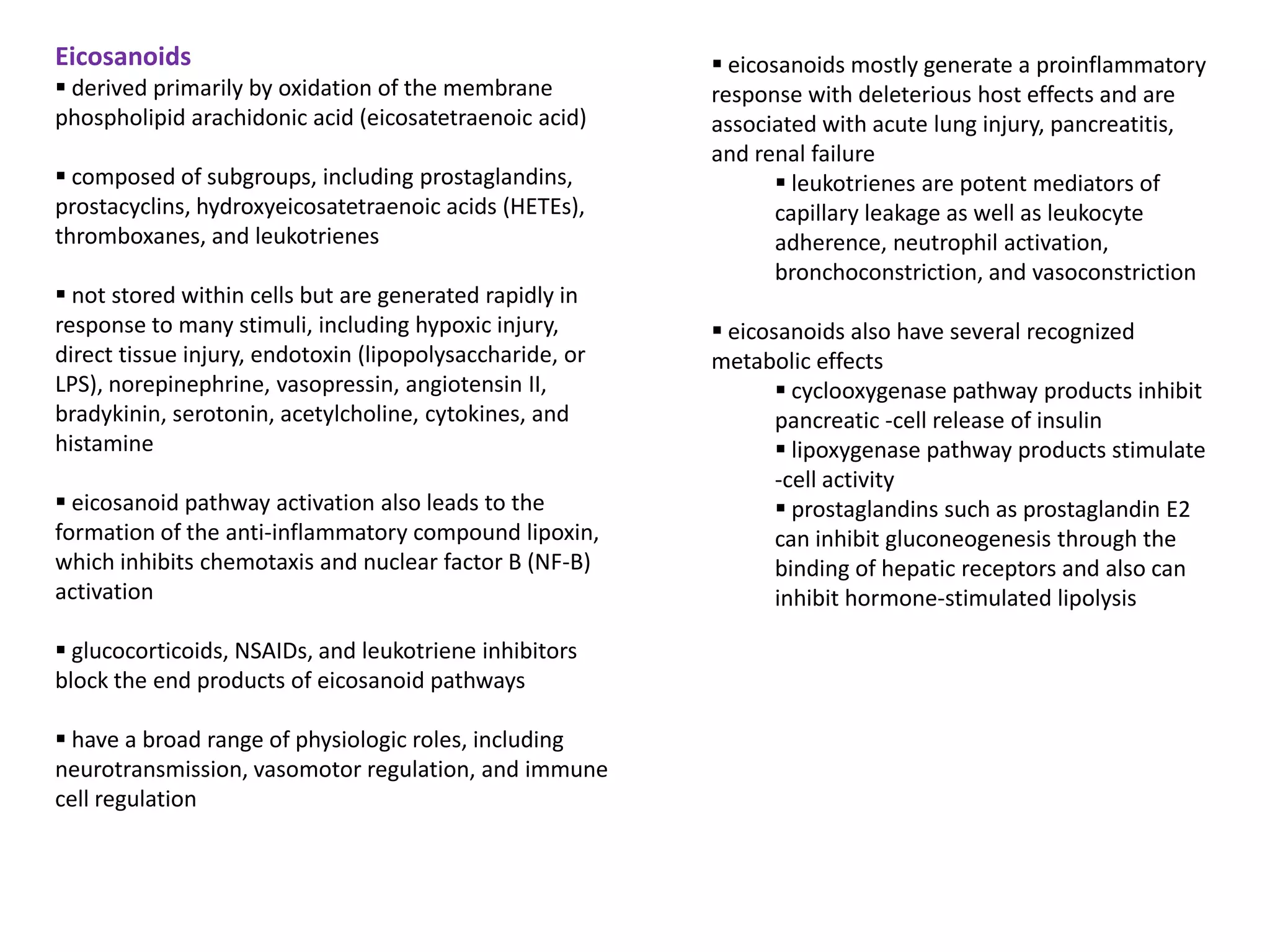 Eicosanoids                                                eicosanoids mostly generate a proinflammatory
 derived primarily by oxidation of the membrane          response with deleterious host effects and are
phospholipid arachidonic acid (eicosatetraenoic acid)     associated with acute lung injury, pancreatitis,
                                                          and renal failure
 composed of subgroups, including prostaglandins,                leukotrienes are potent mediators of
prostacyclins, hydroxyeicosatetraenoic acids (HETEs),            capillary leakage as well as leukocyte
thromboxanes, and leukotrienes                                   adherence, neutrophil activation,
                                                                 bronchoconstriction, and vasoconstriction
 not stored within cells but are generated rapidly in
response to many stimuli, including hypoxic injury,        eicosanoids also have several recognized
direct tissue injury, endotoxin (lipopolysaccharide, or   metabolic effects
LPS), norepinephrine, vasopressin, angiotensin II,                cyclooxygenase pathway products inhibit
bradykinin, serotonin, acetylcholine, cytokines, and             pancreatic -cell release of insulin
histamine                                                         lipoxygenase pathway products stimulate
                                                                 -cell activity
 eicosanoid pathway activation also leads to the                 prostaglandins such as prostaglandin E2
formation of the anti-inflammatory compound lipoxin,             can inhibit gluconeogenesis through the
which inhibits chemotaxis and nuclear factor B (NF-B)            binding of hepatic receptors and also can
activation                                                       inhibit hormone-stimulated lipolysis

 glucocorticoids, NSAIDs, and leukotriene inhibitors
block the end products of eicosanoid pathways

 have a broad range of physiologic roles, including
neurotransmission, vasomotor regulation, and immune
cell regulation
 