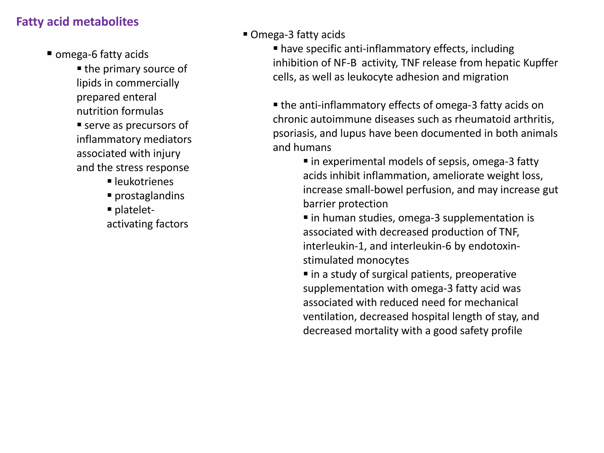 Fatty acid metabolites
                                         Omega-3 fatty acids
      omega-6 fatty acids                    have specific anti-inflammatory effects, including
                                             inhibition of NF-B activity, TNF release from hepatic Kupffer
            the primary source of
                                             cells, as well as leukocyte adhesion and migration
           lipids in commercially
           prepared enteral
                                               the anti-inflammatory effects of omega-3 fatty acids on
           nutrition formulas
                                              chronic autoimmune diseases such as rheumatoid arthritis,
            serve as precursors of
                                              psoriasis, and lupus have been documented in both animals
           inflammatory mediators
                                              and humans
           associated with injury
                                                      in experimental models of sepsis, omega-3 fatty
           and the stress response
                                                     acids inhibit inflammation, ameliorate weight loss,
                    leukotrienes
                                                     increase small-bowel perfusion, and may increase gut
                    prostaglandins
                                                     barrier protection
                    platelet-
                                                      in human studies, omega-3 supplementation is
                   activating factors
                                                     associated with decreased production of TNF,
                                                     interleukin-1, and interleukin-6 by endotoxin-
                                                     stimulated monocytes
                                                      in a study of surgical patients, preoperative
                                                     supplementation with omega-3 fatty acid was
                                                     associated with reduced need for mechanical
                                                     ventilation, decreased hospital length of stay, and
                                                     decreased mortality with a good safety profile
 