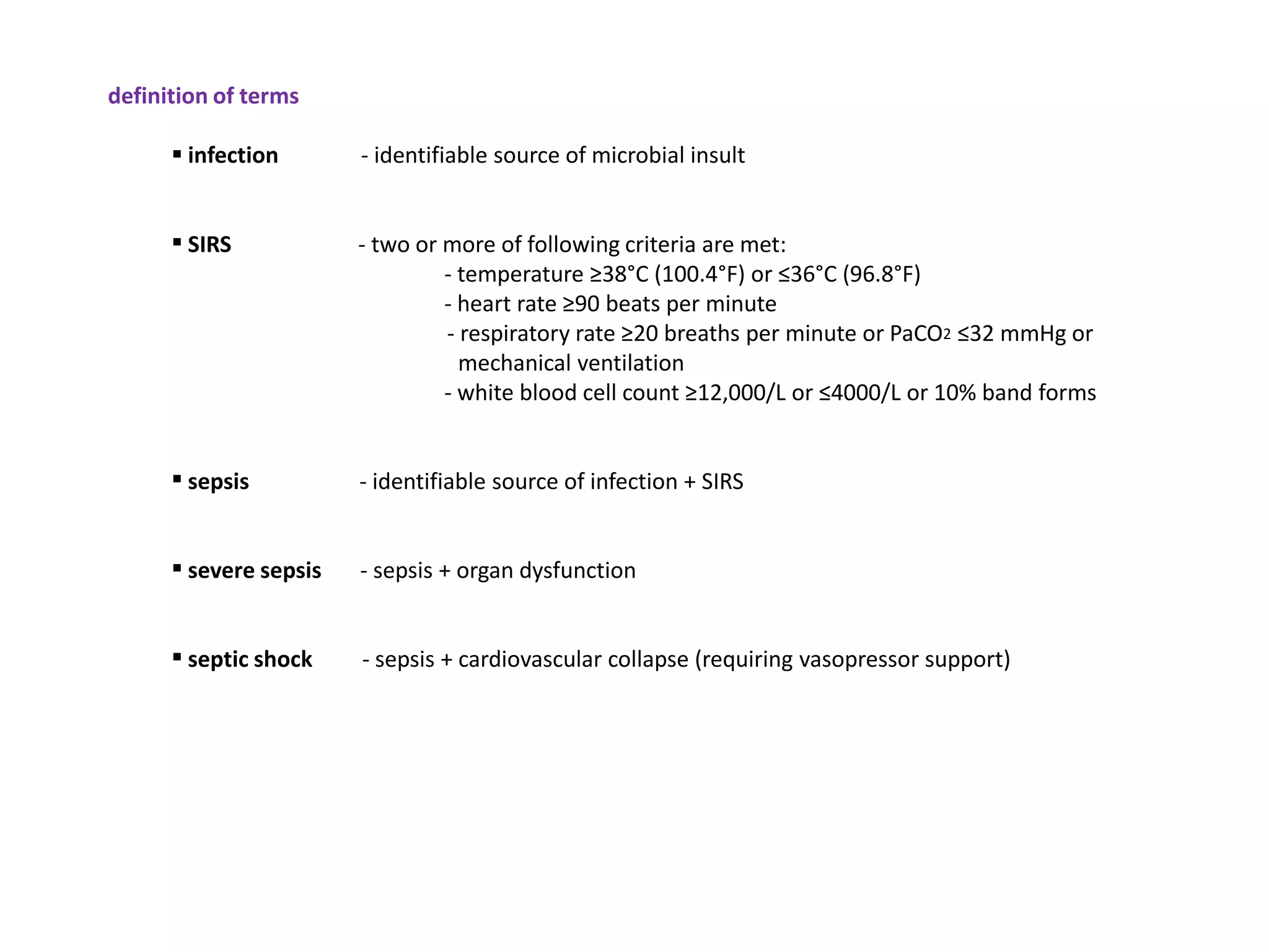 definition of terms

       infection       - identifiable source of microbial insult


       SIRS            - two or more of following criteria are met:
                                 - temperature ≥38°C (100.4°F) or ≤36°C (96.8°F)
                                 - heart rate ≥90 beats per minute
                                 - respiratory rate ≥20 breaths per minute or PaCO2 ≤32 mmHg or
                                   mechanical ventilation
                                 - white blood cell count ≥12,000/L or ≤4000/L or 10% band forms


       sepsis          - identifiable source of infection + SIRS


       severe sepsis   - sepsis + organ dysfunction


       septic shock    - sepsis + cardiovascular collapse (requiring vasopressor support)
 