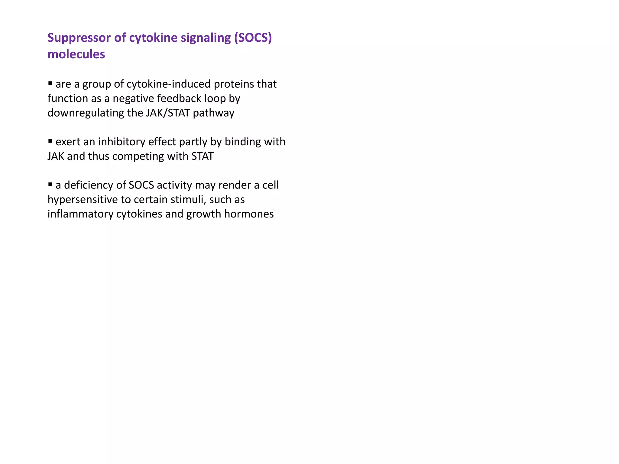 Suppressor of cytokine signaling (SOCS)
molecules

 are a group of cytokine-induced proteins that
function as a negative feedback loop by
downregulating the JAK/STAT pathway

 exert an inhibitory effect partly by binding with
JAK and thus competing with STAT

 a deficiency of SOCS activity may render a cell
hypersensitive to certain stimuli, such as
inflammatory cytokines and growth hormones
 