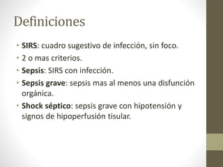 Definiciones
• SIRS: cuadro sugestivo de infección, sin foco.
• 2 o mas criterios.
• Sepsis: SIRS con infección.
• Sepsis grave: sepsis mas al menos una disfunción
orgánica.
• Shock séptico: sepsis grave con hipotensión y
signos de hipoperfusión tisular.
 