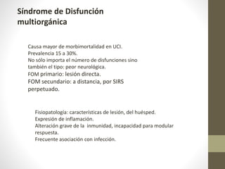 Síndrome de Disfunción
multiorgánica
Causa mayor de morbimortalidad en UCI.
Prevalencia 15 a 30%.
No sólo importa el número de disfunciones sino
también el tipo: peor neurológica.
FOM primario: lesión directa.
FOM secundario: a distancia, por SIRS
perpetuado.
Fisiopatología: características de lesión, del huésped.
Expresión de inflamación.
Alteración grave de la inmunidad, incapacidad para modular
respuesta.
Frecuente asociación con infección.
 