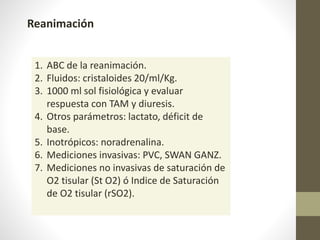 Reanimación
1. ABC de la reanimación.
2. Fluidos: cristaloides 20/ml/Kg.
3. 1000 ml sol fisiológica y evaluar
respuesta con TAM y diuresis.
4. Otros parámetros: lactato, déficit de
base.
5. Inotrópicos: noradrenalina.
6. Mediciones invasivas: PVC, SWAN GANZ.
7. Mediciones no invasivas de saturación de
O2 tisular (St O2) ó Indice de Saturación
de O2 tisular (rSO2).
 