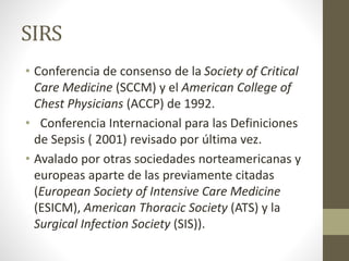 SIRS
• Conferencia de consenso de la Society of Critical
Care Medicine (SCCM) y el American College of
Chest Physicians (ACCP) de 1992.
• Conferencia Internacional para las Definiciones
de Sepsis ( 2001) revisado por última vez.
• Avalado por otras sociedades norteamericanas y
europeas aparte de las previamente citadas
(European Society of Intensive Care Medicine
(ESICM), American Thoracic Society (ATS) y la
Surgical Infection Society (SIS)).
 