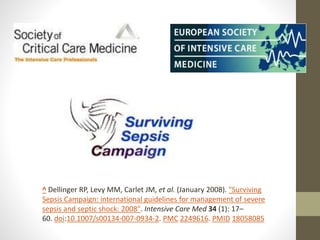 ^ Dellinger RP, Levy MM, Carlet JM, et al. (January 2008). "Surviving
Sepsis Campaign: international guidelines for management of severe
sepsis and septic shock: 2008". Intensive Care Med 34 (1): 17–
60. doi:10.1007/s00134-007-0934-2. PMC 2249616. PMID 18058085
 