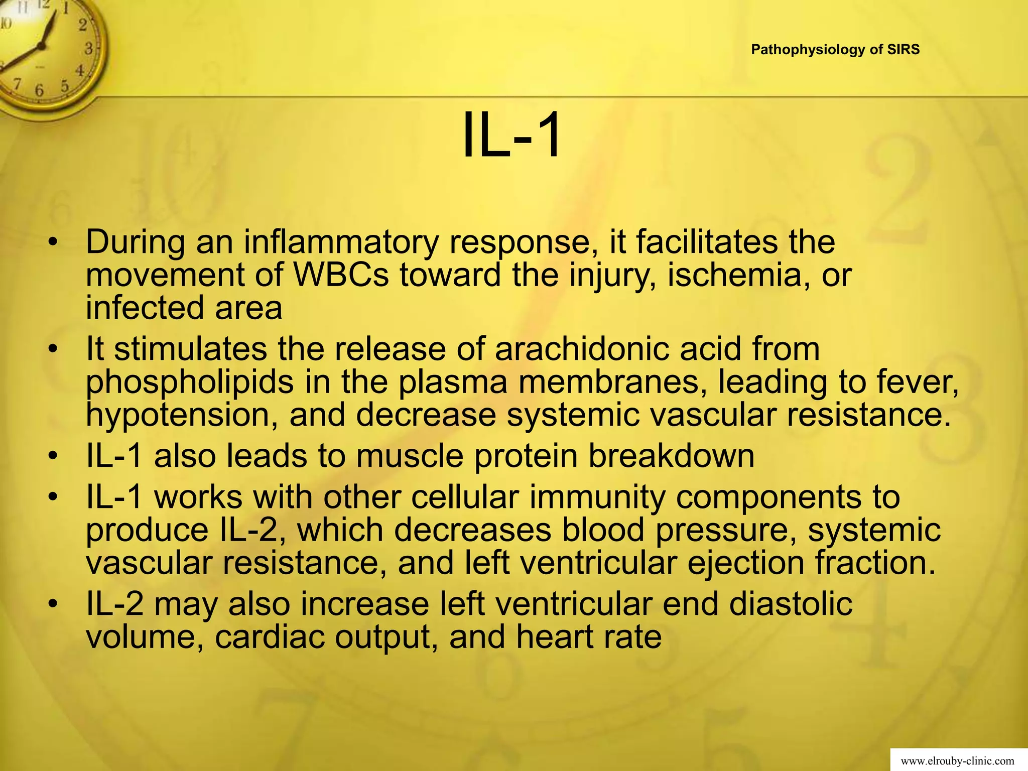www.elrouby-clinic.com
IL-1
• During an inflammatory response, it facilitates the
movement of WBCs toward the injury, ischemia, or
infected area
• It stimulates the release of arachidonic acid from
phospholipids in the plasma membranes, leading to fever,
hypotension, and decrease systemic vascular resistance.
• IL-1 also leads to muscle protein breakdown
• IL-1 works with other cellular immunity components to
produce IL-2, which decreases blood pressure, systemic
vascular resistance, and left ventricular ejection fraction.
• IL-2 may also increase left ventricular end diastolic
volume, cardiac output, and heart rate
Pathophysiology of SIRS
 