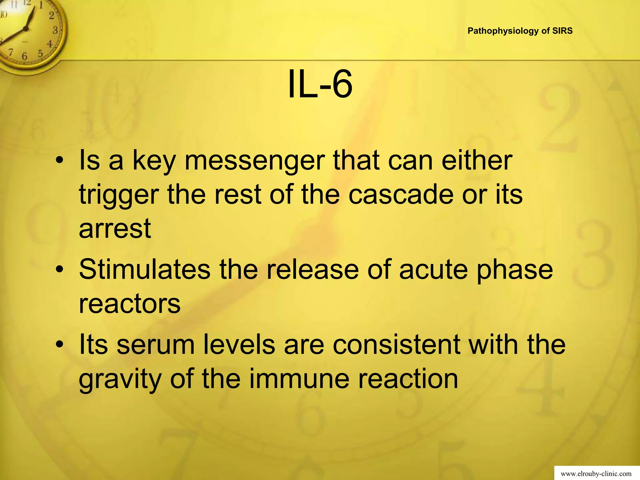 www.elrouby-clinic.com
IL-6
• Is a key messenger that can either
trigger the rest of the cascade or its
arrest
• Stimulates the release of acute phase
reactors
• Its serum levels are consistent with the
gravity of the immune reaction
Pathophysiology of SIRS
 