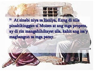 31   At sinabi niya sa kaniya, Kung di nila pinakikinggan si Moises at ang mga propeta, ay di rin mangahihikayat sila, kahit ang isa'y magbangon sa mga patay.  