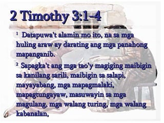 2 Timothy 3:1-4 1   Datapuwa't alamin mo ito, na sa mga huling araw ay darating ang mga panahong mapanganib.  2  Sapagka't ang mga tao'y magiging maibigin sa kanilang sarili, maibigin sa salapi, mayayabang, mga mapagmalaki, mapagtungayaw, masuwayin sa mga magulang, mga walang turing, mga walang kabanalan,  