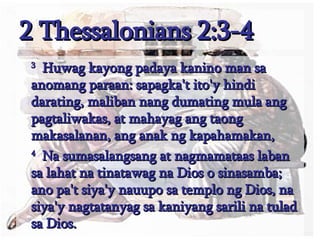 2 Thessalonians 2:3-4   3   Huwag kayong padaya kanino man sa anomang paraan: sapagka't ito'y hindi darating, maliban nang dumating mula ang pagtaliwakas, at mahayag ang taong makasalanan, ang anak ng kapahamakan,  4   Na sumasalangsang at nagmamataas laban sa lahat na tinatawag na Dios o sinasamba; ano pa't siya'y nauupo sa templo ng Dios, na siya'y nagtatanyag sa kaniyang sarili na tulad sa Dios.  