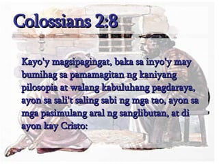 Colossians 2:8 Kayo'y magsipagingat, baka sa inyo'y may bumihag sa pamamagitan ng kaniyang pilosopia at walang kabuluhang pagdaraya, ayon sa sali't saling sabi ng mga tao, ayon sa mga pasimulang aral ng sanglibutan, at di ayon kay Cristo:  