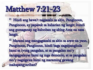 Matthew 7:21-23 21   Hindi ang bawa't nagsasabi sa akin, Panginoon, Panginoon, ay papasok sa kaharian ng langit; kundi ang gumaganap ng kalooban ng aking Ama na nasa langit.  22  Marami ang mangagsasabi sa akin sa araw na yaon, Panginoon, Panginoon, hindi baga nagsipanghula kami sa iyong pangalan, at sa pangalan mo'y nangagpalayas kami ng mga demonio, at sa pangalan mo'y nagsigawa kami ng maraming gawang makapangyarihan?  