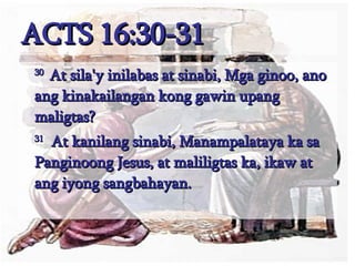ACTS 16:30-31 30  At sila'y inilabas at sinabi, Mga ginoo, ano ang kinakailangan kong gawin upang maligtas?  31   At kanilang sinabi, Manampalataya ka sa Panginoong Jesus, at maliligtas ka, ikaw at ang iyong sangbahayan.  