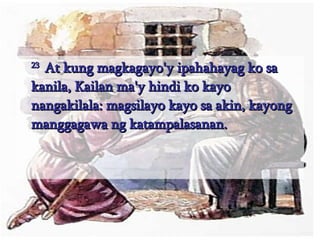23  At kung magkagayo'y ipahahayag ko sa kanila, Kailan ma'y hindi ko kayo nangakilala: magsilayo kayo sa akin, kayong manggagawa ng katampalasanan.  