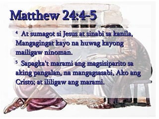 Matthew 24:4-5 4   At sumagot si Jesus at sinabi sa kanila, Mangagingat kayo na huwag kayong mailigaw ninoman.  5   Sapagka't marami ang magsisiparito sa aking pangalan, na mangagsasabi, Ako ang Cristo; at ililigaw ang marami.  