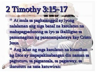 2 Timothy 3:15-17 15  At mula sa pagkasanggol ay iyong nalalaman ang mga banal na kasulatan na makapagpadunong sa iyo sa ikaliligtas sa pamamagitan ng pananampalataya kay Cristo Jesus.  16  Ang lahat ng mga kasulatan na kinasihan ng Dios ay mapapakinabangan din naman sa pagtuturo, sa pagsansala, sa pagsaway, sa ikatututo na nasa katuwiran:  