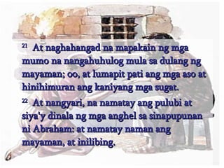 21   At naghahangad na mapakain ng mga mumo na nangahuhulog mula sa dulang ng mayaman; oo, at lumapit pati ang mga aso at hinihimuran ang kaniyang mga sugat.  22   At nangyari, na namatay ang pulubi at siya'y dinala ng mga anghel sa sinapupunan ni Abraham: at namatay naman ang mayaman, at inilibing.  