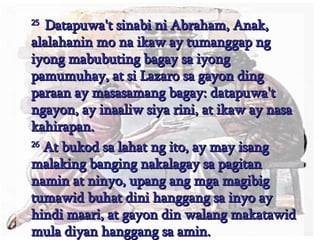 25  Datapuwa't sinabi ni Abraham, Anak, alalahanin mo na ikaw ay tumanggap ng iyong mabubuting bagay sa iyong pamumuhay, at si Lazaro sa gayon ding paraan ay masasamang bagay: datapuwa't ngayon, ay inaaliw siya rini, at ikaw ay nasa kahirapan.  26  At bukod sa lahat ng ito, ay may isang malaking banging nakalagay sa pagitan namin at ninyo, upang ang mga magibig tumawid buhat dini hanggang sa inyo ay hindi maari, at gayon din walang makatawid mula diyan hanggang sa amin.  