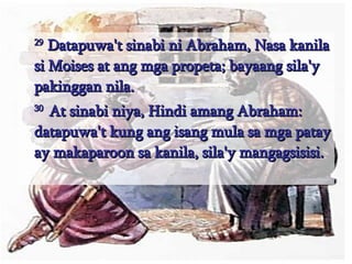 29  Datapuwa't sinabi ni Abraham, Nasa kanila si Moises at ang mga propeta; bayaang sila'y pakinggan nila.  30  At sinabi niya, Hindi amang Abraham: datapuwa't kung ang isang mula sa mga patay ay makaparoon sa kanila, sila'y mangagsisisi.  