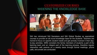 CUSTOMIZED COURSES
WIDENING THE KNOWLEDGE BASE
SAI has introduced SAI Samskara and SAI Global Studies as specialized
courses to provide an all round knowledge base for the students. Teachers are
trained to focus on specific student needs and get actively involved in their day-
to-day activities. SIRS considers the family members of students a part of the
learning team and an integral part of the learning process, therefore regular
interaction with parents on a weekly basis through formal meetings, phone
calls, and emails are conducted.
 