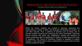 PROGRAMS IN THE PURSUIT OF EXCELLENCE
GOING BEYOND ACADEMICS
Within the school, students are involved in planning, organizing and
implementing a number of tasks, with adequate handholding by mentors, as
and when required. Thus, a plethora of activities such as taking care of
younger students, planning and conducting the school assemblies, organizing
annual functions and sports day, celebrations, working with teachers for
various productions offer an opportunity for children to learn beyond the realm
of academics. The Pursuit of Excellence Program is designed to support
students in their chosen field or arena, enabling them to pursue extra-curricular
activities outside the school.
 